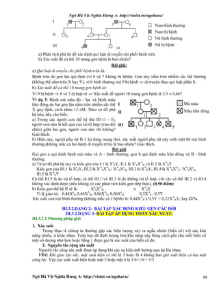 Ngô Hà Vũ-Nghĩa Hưng A- http://violet.vn/ngohavu/
Ngô Hà Vũ-Nghĩa Hưng A- http://violet.vn/ngohavu/ 89
a) Phân tích phả hệ để xác định qui luật di truyền chi phối bệnh trên.
b) Xác suất để cá thể 10 mang gen bệnh là bao nhiêu?
Bài giải:
a) Qui luật di truyền chi phối bệnh trên là:
Bệnh trên do gen lặn qui định (vì 6 và 7 không bị bệnh). Gen này nằm trên nhiễm sắc thể thường
(không thể nằm trên X hay Y), vì 6 bình thường mà 9 bị bệnh  di truyền theo qui luật phân li.
b) Xác suất để cá thể 10 mang gen bệnh là:
Vì 9 bị bệnh  6 và 7 dị hợp tử  Xác suất để người 10 mang gen bệnh là 2/3  0,667
Ví dụ 5: Bệnh mù màu đỏ - lục và bệnh máu
khó đông do hai gen lặn nằm trên nhiễm sắc thể
X quy định, cách nhau 12 cM. Theo sơ đồ phả
hệ bên, hãy cho biết:
a) Trong các người con thế hệ thứ III (1 - 5),
người con nào là kết quả của tái tổ hợp (trao đổi
chéo) giữa hai gen, người con nào thì không?
Giải thích.
b) Hiện nay, người phụ nữ II-1 lại đang mang thai, xác suất người phụ nữ này sinh một bé trai bình
thường (không mắc cả hai bệnh di truyền trên) là bao nhiêu? Giải thích.
Bài giải
Gọi gen a qui định bệnh mù màu và A - bình thường; gen b qui định máu khó đông và B - bình
thường.
a) Từ sơ đồ phả hệ suy ra kiểu gen của I.1 là Xa
bY, II.1 là Xa
bXA
B và II.2 là XA
bY
Kiểu gen của III.1 là Xa
bY, III.2 là XA
bXA
B / XA
bXa
B, III.3 là XA
BY, III.4 là XA
bXA
b / XA
bXa
b,
III.5 là XA
bY
Cá thể III.5 là do tái tổ hợp, cá thể III.1 và III.3 là do không tái tổ hợp; với các cá thể III.2 và III.4
không xác định được (nếu không có các phân tích kiểu gen tiếp theo). (0,50 điểm)
b) Kiểu gen thế hệ II sẽ là: Xa
bXA
B x XA
bY
Tỉ lệ giao tử: 0,44Xa
b, 0,44XA
B, 0,06XA
b, 0,06Xa
B 0,5XA
b , 0,5Y
Xác suất con trai bình thường (không mắc cả 2 bệnh) là: 0,44XA
B x 0,5Y = 0,22XA
BY, hay 22%.
III.3.2.DẠNG 2: BÀI TẬP XÁC ĐỊNH KIỂU GEN CÁC ĐỜI
III.3.2.DẠNG 3- BÀI TẬP ÁP DỤNG TOÁN XÁC XUẤT:
III.3.2.1 Phương pháp giải
1. Xác suất
Trong thực tế chúng ta thường gặp các hiện tượng xảy ra ngẫu nhiên (biến cố) với các khả
năng nhiều, ít khác nhau. Toán học đã định lượng hóa khả năng này bằng cách gắn cho mỗi biến cố
một số dương nhỏ hơn hoặc bằng 1 được gọi là xác suất của biến cố đó.
2. Nguyên tắc cộng xác suất
Nguyên tắc cộng xác suất được áp dụng khi các sự kiện ảnh hưởng qua lại lẫn nhau.
VD1: Khi gieo xúc sắc, mặt xuất hiện có thể là 3 hoặc là 4 không bao giờ xuất hiện cả hai mặt
cùng lúc. Vậy xác suất xuất hiện hoặc mặt 5 hoặc mặt 6 là 1/6+1/6 = 1/3
I
II
III
Nam bình thường
Nam bị bệnh
Nữ bình thường
Nữ bị bệnh
1 2 3
5
4
9
6 7 8
10
I
II
III
1 2
1 2
1 2 3 4 5
Mù màu
Máu khó đông
 