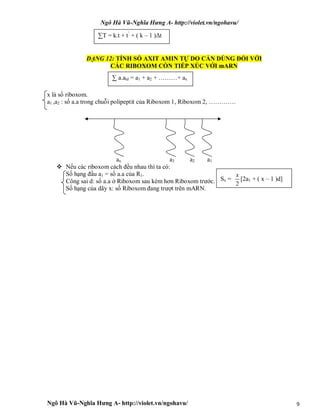 Ngô Hà Vũ-Nghĩa Hưng A- http://violet.vn/ngohavu/
Ngô Hà Vũ-Nghĩa Hưng A- http://violet.vn/ngohavu/ 9
DẠNG 12: TÍNH SỐ AXIT AMIN TỰ DO CẦN DÙNG ĐỐI VỚI
CÁC RIBOXOM CÒN TIẾP XÚC VỚI mARN
x là số riboxom.
a1 ,a2 : số a.a trong chuỗi polipeptit của Riboxom 1, Riboxom 2, ………….
ax a3 a2 a1
 Nếu các riboxom cách đều nhau thì ta có:
Số hạng đầu a1 = số a.a của R1.
Công sai d: số a.a ở Riboxom sau kém hơn Riboxom trước.
Số hạng của dãy x: số Riboxom đang trượt trên mARN.
∑T = k.t + t’
+ ( k – 1 )Δt
∑ a.atd = a1 + a2 + ………+ ax
Sx =
2
x
[2a1 + ( x – 1 )d]
 