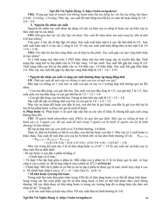 Ngô Hà Vũ-Nghĩa Hưng A- http://violet.vn/ngohavu/
Ngô Hà Vũ-Nghĩa Hưng A- http://violet.vn/ngohavu/ 90
VD2: Trong qui luật di truyền trội không hoàn toàn Dạ lan hồng lai với Dạ lan hồng thu được
1/4 đỏ: 2/4 hồng: 1/4 trắng. Như vậy, xác suất để một bông hoa bất kỳ có màu đỏ hoặc hồng là 1/4 +
2/4 = 3/4.
3. Nguyên tắc nhân xác suất
Nguyên tắc nhân xác suất được áp dụng với các sự kiện xảy ra riêng lẻ hoặc các sự kiện xảy ra
theo một trật tự xác định.
VD1: Khi gieo hai xúc sắc độc lập với nhau. Xác suất để nhận được hai mặt cùng lúc đều là mặt
6 là bao nhiêu?
Việc gieo 2 xúc sắc là độc lập với nhau. Xác suất xuất hiện mặt 6 ở xúc sắc thứ nhất là 1/6 . Xác
suất xuất hiện mặt 6 ở xúc sắc 2 cũng là 1/6. Vì vậy xác suất xuất hiện đồng thời cả hai mặt 6 là 1/6
×1/6 = 1/36.
VD2: Cho đậu hà lan hạt vàng thân cao dị hợp tự thụ phấn. Xác suất gặp cây hạt vàng thân thấp
là bao nhiêu?
Vì 2 tính trạng này nằm trên 2 NST khác nhau nên hai tính trạng này di truyền độc lập. Tính
trạng hạt vàng khi tự thụ phấn cho ra 3/4 hạt vàng: 1/4 hạt xanh. Xác suất bắt gặp hạt vàng là 3/4.
Tính trạng thân cao khi tự thụ phấn cho ra 3/4 thân cao: 1/4 thân thấp. Xác suất bắt gặp thân thấp
1/4. Như vậy xác suất bắt gặp cây đậu hạt vàng thân thấp là 3/4 × 1/4 = 3/16
* Nguyên tắc nhân xác suất và cộng xác suất thường được áp dụng đồng thời
VD: Tính xác suất để một cặp vợ chồng có một con trai và một con gái?
Một cặp vợ chồng có 1 con trai và một con gái sẽ xảy ra 2 trường hợp ảnh hưởng qua lại lẫn
nhau.
+ Con trai đầu lòng, con gái thứ hai. Xác suất con trai đầu lòng là 1/2, con gái thứ 2 là 1/2. Xác
suất sinh con trai đầu lòng và con gái thứ hai là 1/2 × 1/2 = 1/4
+ Con gái đầu lòng, con trai thứ hai. Tương tự như trên xác suất là 1/2 × 1/2 = 1/4
Xác suất để cặp vợ chồng sinh con trai và con gái là 1/4 + 1/4 = 1/2
Như vậy sự hoán đổi hoặc con đầu là trai, con thứ hai là gái hoặc con đầu là gái con thứ hai là
trai là hai phép hoán vị (hay còn gọi là cách tổ hợp).
4. Phép hoán vị Phép hoán vị là cách sắp xếp thứ tự các yếu tố khác đi nhưng kết quả cuối cùng
không thay đổi.
VD1: Ở người bệnh phenylketo niệu (PKU) do gen lặn qui định. Một cặp vợ chồng dị hợp về
bệnh này có 3 người con, thì xác suất để một trong 3 người con bị bệnh (2 người còn lại là bình
thường) là bao nhiêu?
Bố mẹ dị hợp nên các con sinh ra có 3/4 bình thường, 1/4 bệnh.
Thực tế, đứa trẻ bị bệnh có thể là con đầu, con thứ hai hoặc con thứ 3. Như vậy có 3 cách hoán vị
khác nhau. Xác suất để một đứa con của họ bị bệnh (B) và hai đứa bình thường (T) là: P(1B + 2T)
= P(B+T+T) + P(T+B+T) + P(T+T+B)
= (1/4×3/4×3/4) + (3/4×1/4×3/4) + (3/4×3/4×1/4) = 3 [(3/4)2
× 1/4]
Như vậy trong kết quả này 3 là số khả năng hoán vị, (3/4)2
× 1/4 là xác suất các sự kiện xảy ra
theo một thứ tự nhất định.
- Số các hoán vị của dãy n phần tử bằng n!
- Chỉnh hợp và tổ hợp:
+ Tổ hợp: Cho tập hợp gồm n phân tử. Mỗi chập con k phân tử (1<k<n) được gọi là một tổ hợp
chập k của n phân tử. Số tổ hợp chập k của n phân tử: Ck
n = n!/k!(n-k)
+ Chỉnh hợp: Mỗi bộ k phần tử có thứ tự rút từ tập n phân tử được gọi là một chỉnh hợp chập k của
n. Số chỉnh hợp chập k của n: Ak
n = n! = n(n-1)(n-2)…(n-k+1)
* Số khả hoán vị trong bài toán:
Trong một bài toán đơn giản (như trong VD) thì số khả năng hoán vị có thể dễ dàng tính được.
Song trong các bài toán phức tạp thì số khả năng hoán vị khó có thể tính được theo cách thông
thường. Để xác định được số khả năng hoán vị trong các trường hợp đó ta dùng hàm nhị thức mở
rộng (p+q)n
Trong đó:
- p là xác suất hiện sự kiện này (theo VD xác xuất đứa trẻ bình thường là 3/4)
 