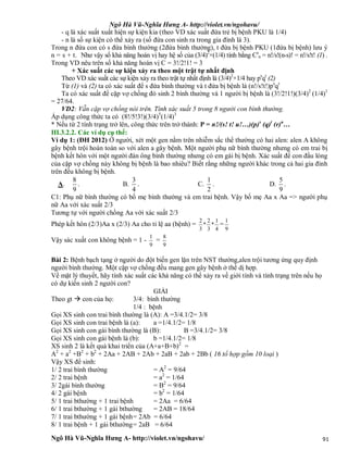Ngô Hà Vũ-Nghĩa Hưng A- http://violet.vn/ngohavu/
Ngô Hà Vũ-Nghĩa Hưng A- http://violet.vn/ngohavu/ 91
- q là xác suất xuất hiện sự kiện kia (theo VD xác suất đứa trẻ bị bệnh PKU là 1/4)
- n là số sự kiện có thể xảy ra (số đứa con sinh ra trong gia đình là 3).
Trong n đứa con có s đứa bình thường (2đứa bình thường), t đứa bị bệnh PKU (1đứa bị bệnh) lưu ý
n = s + t. Như vậy số khả năng hoán vị hay hệ số của (3/4)2
×(1/4) tính bằng Cs
n = n!/s!(n-s)! = n!/s!t! (1) .
Trong VD nêu trên số khả năng hoán vị C = 3!/2!1! = 3
+ Xác suất các sự kiện xảy ra theo một trật tự nhất định
Theo VD xác suất các sự kiện xảy ra theo trật tự nhất định là (3/4)2
×1/4 hay ps
qt
(2)
Từ (1) và (2) ta có xác suất để s đứa bình thường và t đứa bị bệnh là (n!/s!t!)ps
qt
Ta có xác suất để cặp vợ chồng đó sinh 2 bình thường và 1 người bị bệnh là (3!/2!1!)(3/4)2
(1/4)1
= 27/64.
VD2: Vẫn cặp vợ chồng nói trên. Tính xác suất 5 trong 8 người con bình thường.
Áp dụng công thức ta có (8!/5!3!)(3/4)5
(1/4)3
* Nếu từ 2 tính trạng trở lên, công thức trên trở thành: P = n!/(s! t! u!…)(p)s
(q)t
(r)u
…
III.3.2.2. Các ví dụ cụ thể:
Ví dụ 1: (ĐH 2012) Ở người, xét một gen nằm trên nhiễm sắc thể thường có hai alen: alen A không
gây bệnh trội hoàn toàn so với alen a gây bệnh. Một người phụ nữ bình thường nhưng có em trai bị
bệnh kết hôn với một người đàn ông bình thường nhưng có em gái bị bệnh. Xác suất để con đầu lòng
của cặp vợ chồng này không bị bệnh là bao nhiêu? Biết rằng những người khác trong cả hai gia đình
trên đều không bị bệnh.
A.
8
9
. B.
3
4
. C.
1
2
. D.
5
9
.
C1: Phụ nữ bình thường có bố mẹ bình thường và em trai bệnh. Vậy bố mẹ Aa x Aa => người phụ
nữ Aa với xác suất 2/3
Tương tự với người chồng Aa với xác suất 2/3
Phép kết hôn (2/3)Aa x (2/3) Aa cho tỉ lệ aa (bệnh) =
4
1
*
3
2
*
3
2
=
9
1
Vậy sác xuất con không bệnh = 1 -
9
1
=
9
8
Bài 2: Bệnh bạch tạng ở người do đột biến gen lặn trên NST thường,alen trội tương ứng quy định
người bình thường. Một cặp vợ chồng đều mang gen gây bệnh ở thể dị hợp.
Về mặt lý thuyết, hãy tính xác suất các khả năng có thể xảy ra về giới tính và tính trạng trên nếu họ
có dự kiến sinh 2 người con?
GIẢI
Theo gt  con của họ: 3/4: bình thường
1/4 : bệnh
Gọi XS sinh con trai bình thường là (A): A =3/4.1/2= 3/8
Gọi XS sinh con trai bệnh là (a): a =1/4.1/2= 1/8
Gọi XS sinh con gái bình thường là (B): B =3/4.1/2= 3/8
Gọi XS sinh con gái bệnh là (b): b =1/4.1/2= 1/8
XS sinh 2 là kết quả khai triển của (A+a+B+b)2
=
A2
+ a2
+B2
+ b2
+ 2Aa + 2AB + 2Ab + 2aB + 2ab + 2Bb ( 16 tổ hợp gồm 10 loại )
Vậy XS để sinh:
1/ 2 trai bình thường = A2
= 9/64
2/ 2 trai bệnh = a2
= 1/64
3/ 2gái bình thường = B2
= 9/64
4/ 2 gái bệnh = b2
= 1/64
5/ 1 trai bthường + 1 trai bệnh = 2Aa = 6/64
6/ 1 trai bthường + 1 gái bthường = 2AB = 18/64
7/ 1 trai bthường + 1 gái bệnh= 2Ab = 6/64
8/ 1 trai bệnh + 1 gái bthường= 2aB = 6/64
 