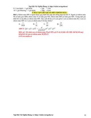 Ngô Hà Vũ-Nghĩa Hưng A- http://violet.vn/ngohavu/
Ngô Hà Vũ-Nghĩa Hưng A- http://violet.vn/ngohavu/ 92
9/ 1 trai bệnh + 1 gái bệnh = 2ab = 2/64
10/ 1 gái bthường + 1 gái bệnh = 2Bb = 6/64
3/ BÀI TẬP LIÊN QUAN ĐẾN NHÓM MÁU:
Bài 1. Nhóm máu MN ở người được quy định bởi cặp alen đồng hợp trội M, N. Người có nhóm máu
M có kiểu gen MM, nhóm máu N có kiểu gen NN, nhóm máu MN có kiểu gen MN. Trong một gia
đình bố và mẹ đều có nhóm máu MN. Xác suất để họ có 6 con gồm 3 con có nhóm máu M, 2 con có
nhóm máu MN và 1 con có nhóm máu N là bao nhiêu?
A.
1024
1
B.
16
3
C.
64
33
D.
256
15
ADCT:   321
3.2.1
!3!2!1
!
321 kkkn
ppp
kkk
n
ppp 
Biết: p1: XS sinh con có nhóm máu M p2-MN, p3-N (tỷ lệ khi viết SĐL thế hệ bố mẹ)
k2,k2,k3 số con có nhóm máu M,MN,N
n số con muốn có
 