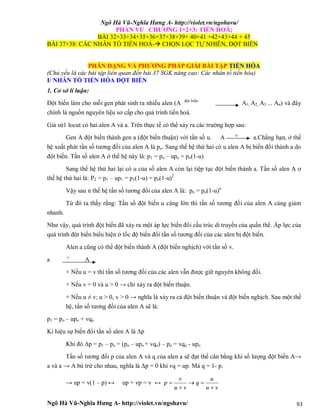 Ngô Hà Vũ-Nghĩa Hưng A- http://violet.vn/ngohavu/
Ngô Hà Vũ-Nghĩa Hưng A- http://violet.vn/ngohavu/ 93
PHẦN VI/ CHƯƠNG 1+2+3: TIẾN HOÁ;
BÀI 32+33+34+35+36+37+38+39+ 40+41 +42+43+44 + 45
BÀI 37+38: CÁC NHÂN TỐ TIẾN HOÁ- CHỌN LỌC TỰ NHIÊN, ĐỘT BIẾN
PHÂN DẠNG VÀ PHƯƠNG PHÁP GIẢI BÀI TẬP TIẾN HÓA
(Chủ yếu là các bài tập liên quan đến bài 37 SGK nâng cao: Các nhân tố tiến hóa)
I/ NHÂN TỐ TIẾN HÓA ĐỘT BIẾN
1. Cơ sở lí luận:
Đột biến làm cho mỗi gen phát sinh ra nhiều alen (A đột biến
A1, A2, A3 ... An) và đây
chính là nguồn nguyên liệu sơ cấp cho quá trình tiến hoá.
Giả sử1 locut có hai alen A và a. Trên thực tế có thể xảy ra các trường hợp sau:
Gen A đột biến thành gen a (đột biến thuận) với tần số u. A u
a.Chẳng hạn, ở thế
hệ xuất phát tần số tương đối của alen A là po. Sang thế hệ thứ hai có u alen A bị biến đổi thành a do
đột biến. Tần số alen A ở thế hệ này là: p1 = po – upo = po(1-u)
Sang thế hệ thứ hai lại có u của số alen A còn lại tiệp tục đột biến thành a. Tần số alen A ơ
thế hệ thứ hai là: P2 = p1 – up1 = p1(1-u) = po(1-u)2
Vậy sau n thế hệ tần số tương đối của alen A là: pn = po(1-u)n
Từ đó ta thấy rằng: Tần số đột biến u càng lớn thì tần số tương đối của alen A càng giảm
nhanh.
Như vậy, quá trình đột biến đã xảy ra một áp lực biến đổi cấu trúc di truyền của quần thể. Áp lực của
quá trình đột biến biểu hiện ở tốc độ biến đổi tần số tương đối của các alen bị đột biến.
Alen a cũng có thể đột biến thành A (đột biến nghịch) với tần số v.
a v
A
+ Nếu u = v thì tần số tương đối của các alen vẫn được giữ nguyên không đổi.
+ Nếu v = 0 và u > 0 → chỉ xảy ra đột biến thuận.
+ Nếu u ≠ v; u > 0, v > 0 → nghĩa là xảy ra cả đột biến thuận và đột biến nghịch. Sau một thế
hệ, tần số tương đối của alen A sẽ là:
p1 = po – upo + vqo
Kí hiệu sự biến đổi tần số alen A là ∆p
Khi đó ∆p = p1 – po = (po – upo + vqo) – po = vqo - upo
Tần số tương đối p của alen A và q của alen a sẽ đạt thế cân bằng khi số lượng đột biến A→
a và a → A bù trừ cho nhau, nghĩa là ∆p = 0 khi vq = up. Mà q = 1- p.
→ up = v(1 – p) ↔ up + vp = v ↔
vu
u
q
vu
v
p




 
