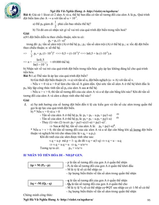 Ngô Hà Vũ-Nghĩa Hưng A- http://violet.vn/ngohavu/
Ngô Hà Vũ-Nghĩa Hưng A- http://violet.vn/ngohavu/ 95
Bài 4: Giả sử 1 lôcut có 2 alen A và a, thế hệ ban đầu có tần số tương đối của alen A là p0. Quá trình
đột biến làm cho A → a với tần số u = 10-5
.
a) Để p0 giảm đi
2
1
phải cần bao nhiêu thế hệ?
b) Từ đó em có nhận xét gì về vai trò của quá trình đột biến trong tiến hoá?
Giải
a)Vì đột biến diễn ra theo chiều thuận, nên ta có:
pn = po (1- u)n
trong đó: pn: tần số alen trội (A) ở thế hệ pn ; po: tần số alen trội (A) ở thế hệ po ; u: tốc độ đột biến
theo chiều thuận; n: số thế hệ.
=>
2
1
po = po (1- 10-5
)n
<=> 0,5 = (1-10-5
)n
<=> ln0,5 = ln (1-10-5
).n
=> n = 5
ln0,5
ln(1 10 )

≈ 69.000 thế hệ.
b) Nhận xét về vai trò của quá trình đột biến trong tiến hóa: gây áp lực không đáng kể cho quá trình
tiến hóa.
Bài 5:1.a) Thế nào là áp lực của quá trình đột biến?
b) Giả thiết đột biến thuận (A  a) với tần số u, đột biến nghịch (a  A) với tần số v.
- Nếu v = 0 và u > 0 sẽ làm cho tần số A giảm dần. Qui ước tần số alen A ở thế hệ khởi đầu là
p0, hãy lập công thức tính tần số pn của alen A sau n thế hệ.
- Nếu u > v > 0, thì tần số tương đối của các alen A và a sẽ đạt cân bằng khi nào? Khi đó tần số
tương đối của alen A và alen a được tính như thế nào?
Giải
a) Sự ảnh hưởng của số lượng đột biến đến tỉ lệ các kiểu gen và tần số các alen trong quần thể
gọi là áp lực của quá trình đột biến.
b) * Nếu v = 0 và u > 0
- Tần số của alen A ở thế hệ p1 là: p1 = p0 – u.p0 = p0(1-u) (1)
- Tần số của alen A ở thế hệ p2 là: p2 = p1 – u.p1 = p1(1-u) (2)
- Thay (1) vào (2) ta có: p2 = p0(1-u).(1-u) = p0(1-u)2
.
 Sau n thế hệ, tần số của alen A là: pn = p0(1-u)n
.
1.
* Nếu u > v > 0, thì tần số tương đối của các alen A và a sẽ đạt cân bằng khi số lượng đột biến
thuận và nghịch bù trừ cho nhau (tức là v.qa = u.pA).
Khi đó tstđ của các alen được tính như sau:
v.q = u.p mà p = 1- q; do đó v.q = u(1-q)  v.q = u – u.q
 v.q + u.q = u  qa = u/u+v
Tương tự ta có: pA = v/u+v
II/ NHÂN TỐ TIẾN HÓA DI – NHẬP GEN.
- p là tần số tương đối của gen A ở quần thể nhận
- P0 là tần số tương đối của gen A ở quần thể khởi đầu
- M là tỷ lệ số cá thể nhập cư
- p lượng biến thiên về tần số alen trong quần thể nhận
- q là tần số tương đối của gen A ở quần thể nhận
- Q0 là tần số tương đối của gen A ở quần thể cho
- M là tỷ lệ % số cá thể nhập cưQT sau nhập cư có 1-M số cá thể
- q lượng biến thiên về tần số alen trong quần thể nhận
Chứng minh công thức:
p = M (P - p)p = M (P0 - p)
q = -M (Q0 - q)
 