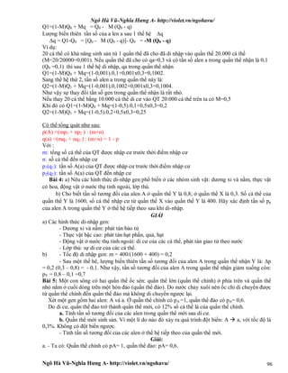Ngô Hà Vũ-Nghĩa Hưng A- http://violet.vn/ngohavu/
Ngô Hà Vũ-Nghĩa Hưng A- http://violet.vn/ngohavu/ 96
Q1=(1-M)Q0 + Mq = Q0 - M (Q0 - q)
Lượng biến thiên tần số của a len a sau 1 thế hệ q
q = Q1-Q0 = [Q0 - M (Q0 - q)]- Q0 = -M (Q0 - q)
Ví dụ:
20 cá thể có khả năng sinh sản từ 1 quần thể đã cho đã di nhập vào quần thể 20.000 cá thể
(M=20/20000=0,001). Nếu quần thể đã cho có qa=0,3 và có tần số alen a trong quần thể nhận là 0,1
(Q0 =0,1) thì sau 1 thế hệ di nhập, qa trong quần thể nhận
Q1=(1-M)Q0 + Mq=(1-0,001).0,1+0,001x0,3=0,1002.
Sang thế hệ thứ 2, tần số alen a trong quần thể này là:
Q2=(1-M)Q1 + Mq=(1-0,001).0,1002+0,001x0,3=0,1004.
Như vậy sự thay đổi tần số gen trong quần thể nhận là rất nhỏ.
Nếu thay 20 cá thể bằng 10.000 cá thể di cư vào QT 20.000 cá thể trên ta có M=0,5
Khi đó có Q1=(1-M)Q0 + Mq=(1-0,5).0,1+0,5x0,3=0,2
Q2=(1-M)Q1 + Mq=(1-0,5).0,2+0,5x0,3=0,25
Có thể tổng quát như sau:
p(A) =(mp1 + np2 ) : (m+n)
q(a) =(mq1 + nq2 ) : (m+n) = 1 - p
Với :
m: tổng số cá thế của QT được nhập cư trước thời điểm nhập cư
n: số cá thể đến nhập cư
p1(q1): tần số A(a) của QT được nhập cư trước thời điểm nhập cư
p2(q2): tần số A(a) của QT đến nhập cư
Bài 4: a) Nêu các hình thức di-nhập gen phổ biến ở các nhóm sinh vật: dương xỉ và nấm, thực vật
có hoa, động vật ở nước thụ tinh ngoài, lớp thú.
b) Cho biết tần số tương đối của alen A ở quần thể Y là 0,8; ở quần thể X là 0,3. Số cá thể của
quần thể Y là 1600, số cá thể nhập cư từ quần thể X vào quần thể Y là 400. Hãy xác định tần số py
của alen A trong quần thể Y ở thế hệ tiếp theo sau khi di-nhập.
GIẢI
a) Các hình thức di-nhập gen:
- Dương xỉ và nấm: phát tán bào tử
- Thực vật bậc cao: phát tán hạt phấn, quả, hạt
- Động vật ở nước thụ tinh ngoài: di cư của các cá thể, phát tán giao tử theo nước
- Lớp thú: sự di cư của các cá thể.
b) - Tốc độ di nhập gen: m = 400/(1600 + 400) = 0,2
- Sau một thế hê, lượng biến thiên tần số tương đối của alen A trong quần thể nhận Y là: p
= 0,2 (0,3 – 0,8) = - 0,1. Như vậy, tần số tương đối của alen A trong quần thể nhận giảm xuống còn:
pY = 0,8 – 0,1 =0,7
Bài 5: Một con sông có hai quần thể ốc sên: quần thể lớn (quần thể chính) ở phía trên và quần thể
nhỏ nằm ở cuối dòng trên một hòn đảo (quần thể đảo). Do nước chảy xuôi nên ốc chỉ di chuyển được
từ quần thể chính đến quần thể đảo mà không di chuyển ngược lại.
Xét một gen gồm hai alen: A và a. Ở quần thể chính có pA =1, quần thể đảo có pA= 0,6.
Do di cư, quần thể đảo trở thành quần thể mới, có 12% số cá thể là của quần thể chính.
a. Tính tần số tương đối của các alen trong quần thể mới sau di cư.
b. Quần thể mới sinh sản. Vì một lí do nào đó xảy ra quá trình đột biến: A  a, với tốc độ là
0,3%. Không có đột biến ngược.
- Tính tần số tương đối của các alen ở thế hệ tiếp theo của quần thể mới.
Giải:
a. - Ta có: Quần thể chính có pA= 1, quần thể đảo: pA= 0,6.
 