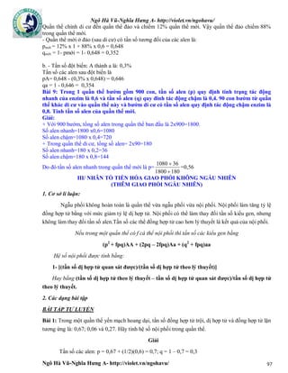 Ngô Hà Vũ-Nghĩa Hưng A- http://violet.vn/ngohavu/
Ngô Hà Vũ-Nghĩa Hưng A- http://violet.vn/ngohavu/ 97
Quần thể chính di cư đến quần thể đảo và chiếm 12% quần thể mới. Vậy quần thể đảo chiếm 88%
trong quần thể mới.
- Quần thể mới ở đảo (sau di cư) có tần số tương đối của các alen là:
pmới = 12% x 1 + 88% x 0,6 = 0,648
qmới = 1- pmới = 1- 0,648 = 0,352
b. - Tần số đột biến: A thành a là: 0,3%
Tần số các alen sau đột biến là
pA= 0,648 - (0,3% x 0,648) = 0,646
qa = 1 - 0,646 = 0,354
Bài 9: Trong 1 quần thể bướm gồm 900 con, tần số alen (p) quy định tính trạng tác động
nhanh của enzim là 0,6 và tần số alen (q) quy đinh tác động chậm là 0,4. 90 con bướm từ quần
thể khác di cư vào quần thể này và bướm di cư có tần số alen quy định tác động chậm enzim là
0,8. Tính tần số alen của quần thể mới.
Giải:
+ Với 900 bướm, tổng số alen trong quần thể ban đầu là 2x900=1800.
Số alen nhanh=1800 x0,6=1080
Số alen chậm=1080 x 0,4=720
+ Trong quần thể di cư, tổng số alen= 2x90=180
Số alen nhanh=180 x 0,2=36
Số alen chậm=180 x 0,8=144
Do đó tần số alen nhanh trong quần thể mới là p=
1801800
361080


=0,56
III/ NHÂN TỐ TIẾN HÓA GIAO PHỐI KHÔNG NGẪU NHIÊN
(THÊM GIAO PHỐI NGẪU NHIÊN)
1. Cơ sở lí luận:
Ngẫu phối không hoàn toàn là quần thể vừa ngẫu phối vừa nội phối. Nội phối làm tăng tỷ lệ
đồng hợp tử bằng với mức giảm tỷ lệ dị hợp tử. Nội phối có thể làm thay đổi tần số kiểu gen, nhưng
không làm thay đổi tần số alen.Tần số các thể đồng hợp tử cao hơn lý thuyết là kết quả của nội phối.
Nếu trong một quần thể có f cá thể nội phối thì tần số các kiểu gen bằng
(p2
+ fpq)AA + (2pq – 2fpq)Aa + (q2
+ fpq)aa
Hệ số nội phối được tính bằng:
1- [(tần số dị hợp tử quan sát được)/(tần số dị hợp tử theo lý thuyết)]
Hay bằng (tần số dị hợp tử theo lý thuyết – tần số dị hợp tử quan sát được)/tần số dị hợp tử
theo lý thuyết.
2. Các dạng bài tập
BÀI TẬP TỰ LUYỆN
Bài 1: Trong một quần thể yến mạch hoang dại, tần số đồng hợp tử trội, dị hợp tử và đồng hợp tử lặn
tương ứng là: 0,67; 0,06 và 0,27. Hãy tính hệ số nội phối trong quần thể.
Giải
Tần số các alen: p = 0,67 + (1/2)(0,6) = 0,7; q = 1 – 0,7 = 0,3
 