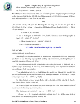 Ngô Hà Vũ-Nghĩa Hưng A- http://violet.vn/ngohavu/
Ngô Hà Vũ-Nghĩa Hưng A- http://violet.vn/ngohavu/ 98
Tần số dị hợp tử theo lý thuyết: 2pq = 2(0,3)(0,7) = 0,42
Hệ số nội phối = 1 – (0,06/0,42) = 0,86
Bài 2: Một quần thể có tần số alen A là 0,6. Giả sử ban đầu quần thể đang đạt trạng thái cân bằng di
truyền. Sau một số thế hệ giao phối thấy tần số kiểu gen aa là 0,301696. Biết trong quần thể đã xảy
ra nội phối với hệ số là 0,2. Tính số thế hệ giao phối?
Giải
Tần số alen a là 0,4. Do quần thể đạt trạng thái cân bằng nên cấu trúc của quần thể là:
0,301696AA+ 0,48Aa + 0,16aa = 1. Sau một số thế hệ giao phối, tần số aa là: 0,301696 => Tần số
kiểu gen aa tăng là:
0,301696 - 0,16 = 0,141696
=> Tần số Aa đã giảm là: 0,141696 x 2 = 0,283392. Tần số Aa sau n thế hệ giao phối là:
2pq(1 - f)n
= 0,48(1 - f)n
= 0,48.0,8n
 Tần số Aa giảm là: 0,48 – 0,48.0,8n
= 0,283392
 n = 4. Vậy hệ số giao phối là 4.
IV/ NHÂN TỐ TIẾN HÓA CHỌN LỌC TỰ NHIÊN
1. Cơ sở lí luận:
a. Giá trị thích nghi và hệ số chọn lọc
Mặt chủ yếu của chọn lọc tự nhiên là sự phân hoá khả năng sinh sản tức là khả năng truyền
gen cho thế hệ sau. Khả năng này được đánh giá bằng hiệu suất sinh sản, ước lượng bằng con số
trung bình của một cá thể trong một thế hệ.
So sánh hiệu suất sinh sản dẫn tới khái niệm giá trị chọn lọc hay giá trị thích nghi (giá trị
chọn lọc hay giá trị thích ứng), kí hiệu là w), phản ánh mức độ sống sót và truyền lại cho thế hệ sau
của một kiểu gen (hoặc của một alen).
Ví dụ: kiểu hình dại trội (AA và Aa để lại cho đời sau 100 con cháu mà kiểu hình đột biến
lặn (aa) chỉ để lại được 99 con cháu, thì ta nói giá trị thích nghi của alen A là 100% (wA = 1) và giá
trị thích nghi của các alen a là 99% (wa = 0,99).
Sự chênh lệch giá trị chọn lọc của 2 alen (trội và lặn) dẫn tới khái niệm hệ số chọn lọc
(Salective coeffcient), thường kí hiệu là S.
Hệ số chọn lọc phản ánh sự chênh lệch giá trị thích nghi của 2 alen, phản ánh mức độ ưu thế
của các alen với nhau trong quá trình chọn lọc.
Như vậy trong ví dụ trên thì thì S = wA – wa = 1 – 0,99 = 0,01
+ Nếu wA = wa → S = 0, nghĩa là giá trị thích nghi của alen A và a là bằng nhau và tần số
tương đối của alen A và a trong quần thể sẽ không đổi.
 
