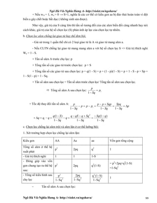 Ngô Hà Vũ-Nghĩa Hưng A- http://violet.vn/ngohavu/
Ngô Hà Vũ-Nghĩa Hưng A- http://violet.vn/ngohavu/ 99
+ Nếu wA = 1, wa = 0 → S=1, nghĩa là các cơ thể có kiểu gen aa bị đào thải hoàn toàn vì đột
biến a gây chết hoặc bất dục ( không sinh sản được).
Như vậy, giá trị của S càng lớn thì tần số tương đối của các alen biến đổi càng nhanh hay nói
cách khác, giá trị của hệ số chọn lọc (S) phản ánh áp lực của chọn lọc tự nhiên.
b. Chọn lọc alen chống lại giao tử hay thể đơn bội.
- Giả sử trong 1 quần thể chỉ có 2 loại giao tử là A và giao tử mang alen a.
- Nếu CLTN chống lại giao tử mang mang alen a với hệ số chọn lọc S => Giá trị thích nghi
Wa = 1 - S.
+ Tần số alen A trước chọ lọc: p
+ Tổng tần số các giao tử trước chọn lọc: p + S
+ Tổng tần số các giao tử sau chọn lọc: p + q(1 - S) = p + (1 - p)(1 - S) = p + 1 - S - p + Sp =
1 - S(1 - p) = 1 - Sq.
+ Tần số alen sau chọn lọc = Tần số alen trước chọn lọc/ Tổng tần số alen sau chọn lọc.
 Tổng số alen A sau chọn lọc: 1
1
p
Sq
p


+ Tốc độ thay đổi tần số alen A:
p
Sq
Spq
Sq
Sqppp
ppp
Sq
p






 111
1
Sq
qSq
Sq
SqqqSq
q
Sq
Sq
qqq









1
)1(
11
)1( 2
1
c. Chọn lọc chống lại alen trội và alen lặn ở cơ thể lưỡng bội:
1. Xét trường hợp chọn lọc chống lại alen lặn:
Kiểu gen AA Aa aa Vốn gen tổng cộng
Tổng số alen ở thế hệ
xuất phát
p2
2pq q2
1
- Giá trị thích nghi 1 1 1-S
- Đóng góp vào vốn
gen chung tạo ra thế hệ
sau:
p2
2pq q2
(1-S)
= p2
+2pq+q2
(1-S)
=1-Sq2
- Tổng số kiểu hình sau
chọ lọc 2
2
Sq-1
p
2
Sq-1
2pq
2
2
Sq-1
S)-(1q
1
- Tần số alen A sau chọn lọc:
 