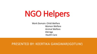 NGO Helpers
PRESENTED BY: KEERTIKA GANGWAR(IGDTUW)
Work Domain: Child Welfare
Women Welfare
Animal Welfare
Old Age
Health Care
 