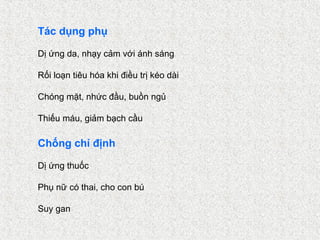 Tác dụng phụ

Dị ứng da, nhạy cảm với ánh sáng

Rối loạn tiêu hóa khi điều trị kéo dài

Chóng mặt, nhức đầu, buồn ngủ

Thiếu máu, giảm bạch cầu

Chống chỉ định

Dị ứng thuốc

Phụ nữ có thai, cho con bú

Suy gan
 