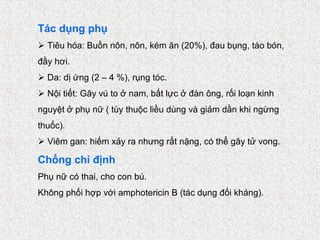 Tác dụng phụ
 Tiêu hóa: Buồn nôn, nôn, kém ăn (20%), đau bụng, táo bón,
đầy hơi.
 Da: dị ứng (2 – 4 %), rụng tóc.
 Nội tiết: Gây vú to ở nam, bất lực ở đàn ông, rối loạn kinh
nguyệt ở phụ nữ ( tùy thuộc liều dùng và giảm dần khi ngừng
thuốc).
 Viêm gan: hiếm xảy ra nhưng rất nặng, có thể gây tử vong.

Chống chỉ định
Phụ nữ có thai, cho con bú.
Không phối hợp với amphotericin B (tác dụng đối kháng).
 