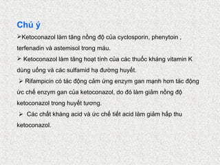 Chú ý
Ketoconazol làm tăng nồng độ của cyclosporin, phenytoin ,
terfenadin và astemisol trong máu.
 Ketoconazol làm tăng hoạt tính của các thuốc kháng vitamin K
dùng uống và các sulfamid hạ đường huyết.
 Rifampicin có tác động cảm ứng enzym gan mạnh hơn tác động
ức chế enzym gan của ketoconazol, do đó làm giảm nồng độ
ketoconazol trong huyết tương.
 Các chất kháng acid và ức chế tiết acid làm giảm hấp thu
ketoconazol.
 