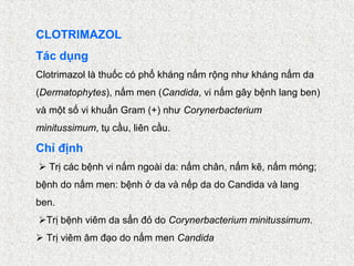 CLOTRIMAZOL
Tác dụng
Clotrimazol là thuốc có phổ kháng nấm rộng như kháng nấm da
(Dermatophytes), nấm men (Candida, vi nấm gây bệnh lang ben)
và một số vi khuẩn Gram (+) như Corynerbacterium
minitussimum, tụ cầu, liên cầu.

Chỉ định
 Trị các bệnh vi nấm ngoài da: nấm chân, nấm kẽ, nấm móng;
bệnh do nấm men: bệnh ở da và nếp da do Candida và lang
ben.
Trị bệnh viêm da sẩn đỏ do Corynerbacterium minitussimum.
 Trị viêm âm đạo do nấm men Candida
 