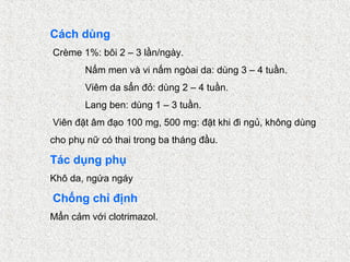 Cách dùng
Crème 1%: bôi 2 – 3 lần/ngày.
       Nấm men và vi nấm ngòai da: dùng 3 – 4 tuần.
       Viêm da sẩn đỏ: dùng 2 – 4 tuần.
       Lang ben: dùng 1 – 3 tuần.
Viên đặt âm đạo 100 mg, 500 mg: đặt khi đi ngủ, không dùng
cho phụ nữ có thai trong ba tháng đầu.

Tác dụng phụ
Khô da, ngứa ngáy

Chống chỉ định
Mẩn cảm với clotrimazol.
 