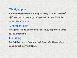 Tác dụng phụ
Bôi diện rộng và kéo dài ở vùng da mỏng và ở trẻ em có thể
bị lở loét, teo da, mọc mụn, trứng cá và tai biến tòan thân do
thuốc hấp thu qua da.

Chống chỉ định
Giang mai, lao da, bệnh da do nấm, virus, ung thư da, trứng
cá, trẻ em còn bú.

Liều dùng
Bôi 2-4 lần/ngày, không dùng quá 3 – 4 tuần. Dạng crème,
pomade, gel: 0,01%, 0,025%.
 