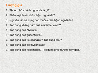 Lượng giá
1. Thuốc chữa bệnh ngoài da là gì?
2. Phân loại thuốc chữa bệnh ngoài da?
3. Nguyên tắc sử dụng các thuốc chữa bệnh ngoài da?
4. Tác dụng kháng nấm của amphotericin B?
5. Tác dụng của Nystatin
6. Tác dụng của griseofulvin?
7. Tác dụng của ketoconazol? Tác dụng phụ?
8. Tác dụng của diethyl phtalat?
9. Tác dụng của fluocinolon? Tác dụng phụ thường hay gặp?
 