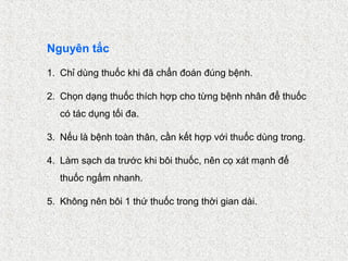 Nguyên tắc

1. Chỉ dùng thuốc khi đã chẩn đoán đúng bệnh.

2. Chọn dạng thuốc thích hợp cho từng bệnh nhân để thuốc
   có tác dụng tối đa.

3. Nếu là bệnh toàn thân, cần kết hợp với thuốc dùng trong.

4. Làm sạch da trước khi bôi thuốc, nên cọ xát mạnh để
   thuốc ngấm nhanh.

5. Không nên bôi 1 thứ thuốc trong thời gian dài.
 