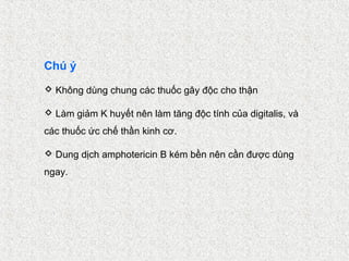 Chú ý
 Không dùng chung các thuốc gây độc cho thận

 Làm giảm K huyết nên làm tăng độc tính của digitalis, và
các thuốc ức chế thần kinh cơ.

 Dung dịch amphotericin B kém bền nên cần được dùng
ngay.
 