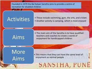 Founded in 1979 the Bal Kalyan Sanstha aims to provide a centre of
  recreation for disabled children




Activities                • These include swimming, gym, the arts, and cricket.
                          • Another activity is camping, which is most enjoyed




                          • The main aim of the Sanstha is to have qualified

  Aims                      teachers and coaches to create a world of
                            enjoyment for handicapped children




  More                   • This means that they can have the same level of

  Aims                     enjoyment as normal people
 