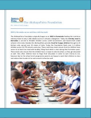The AkshayaPatra Foundation
PH: 1800 425 8622 (India)
NGO in Karnataka serves nutritious mid day meals
The AkshayaPatra Foundation originally began as an NGO in Karnataka feeding the nutritious
mid-day meals to only 1,500 children across 5 schools in Bangalore. Today the mid-day meal in
Karnataka is served to 463,682 children across 2,629 Government and Government aided
schools in the state. Besides this AkshayaPatra provides food for hungry children through its 24
kitchen units spread over 10 states of India. Today the Foundation feeds over 1.4 million
children across 10,770 schools every day. These nutritious meals ensure that the children have
access to at least one meal with healthy, filling food which is vital during their formative years.
These meals also ensure that the children have a reason to attend school, so they get educated
as well. Very often children have to forgo their education in order to earn money to eat,
however due to the school lunch programme parents are happy to send their children to class
and reduce their burden of an extra mouth to feed as well.
 