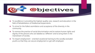  To excellence in providing the highest-quality care, research and education in the
field of Rehabilitation of Intellectual Impairments.
 To strive for the fullest assimilation and acceptance of the diversity in the
community
 To remove the practice of social discrimination and to restore human rights and
dignity of the persons who are labeled as ‘different’ and to bring them in the
mainstream of society
 To impart employment - oriented vocational training to the socially excluded
youths so that they can secure employment or get self-employed.
 