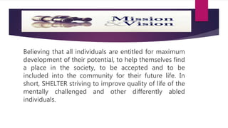 Believing that all individuals are entitled for maximum
development of their potential, to help themselves find
a place in the society, to be accepted and to be
included into the community for their future life. In
short, SHELTER striving to improve quality of life of the
mentally challenged and other differently abled
individuals.
 