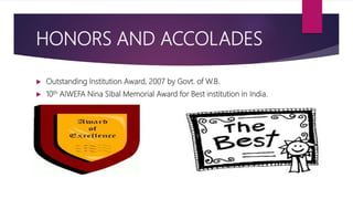 HONORS AND ACCOLADES
 Outstanding Institution Award, 2007 by Govt. of W.B.
 10th AIWEFA Nina Sibal Memorial Award for Best institution in India.
 