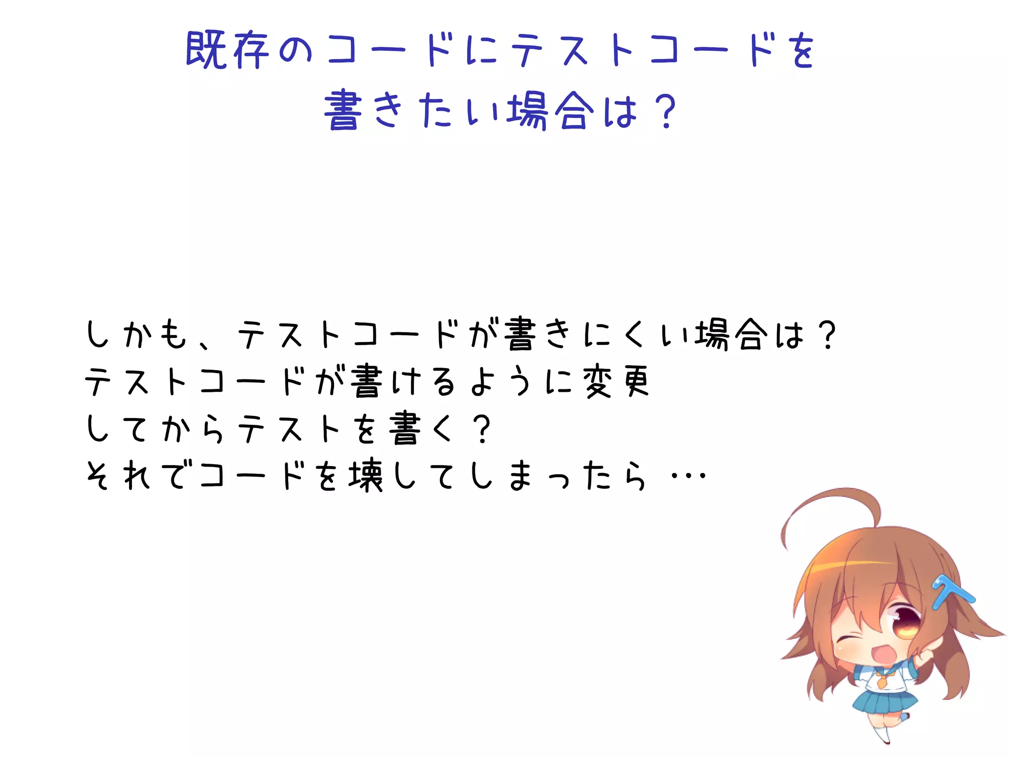 既存のコードにテストコードを
書きたい場合は？
しかも、テストコードが書きにくい場合は？
テストコードが書けるように変更
してからテストを書く？
それでコードを壊してしまったら・・・
 