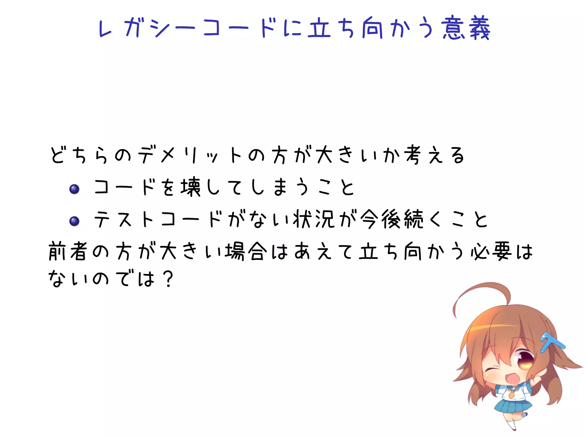 レガシーコードに立ち向かう意義
どちらのデメリットの方が大きいか考える
コードを壊してしまうこと
テストコードがない状況が今後続くこと
前者の方が大きい場合はあえて立ち向かう必要は
ないのでは？
 