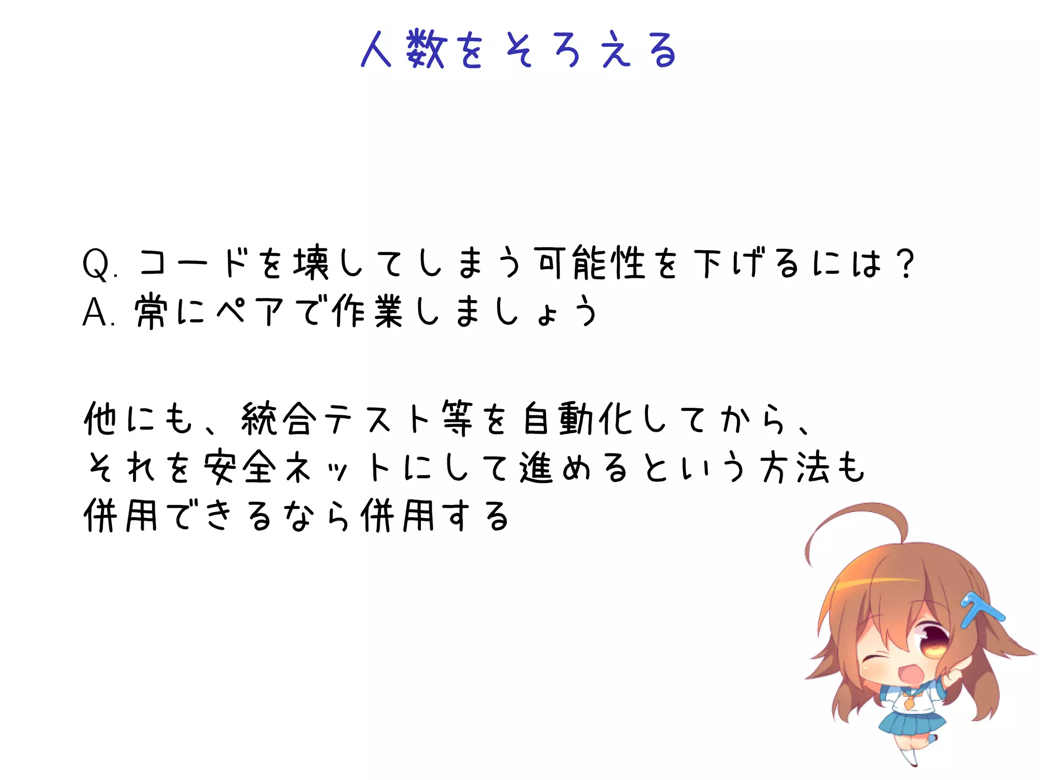 人数をそろえる
Q. コードを壊してしまう可能性を下げるには？
A. 常にペアで作業しましょう
他にも、統合テスト等を自動化してから、
それを安全ネットにして進めるという方法も
併用できるなら併用する
 