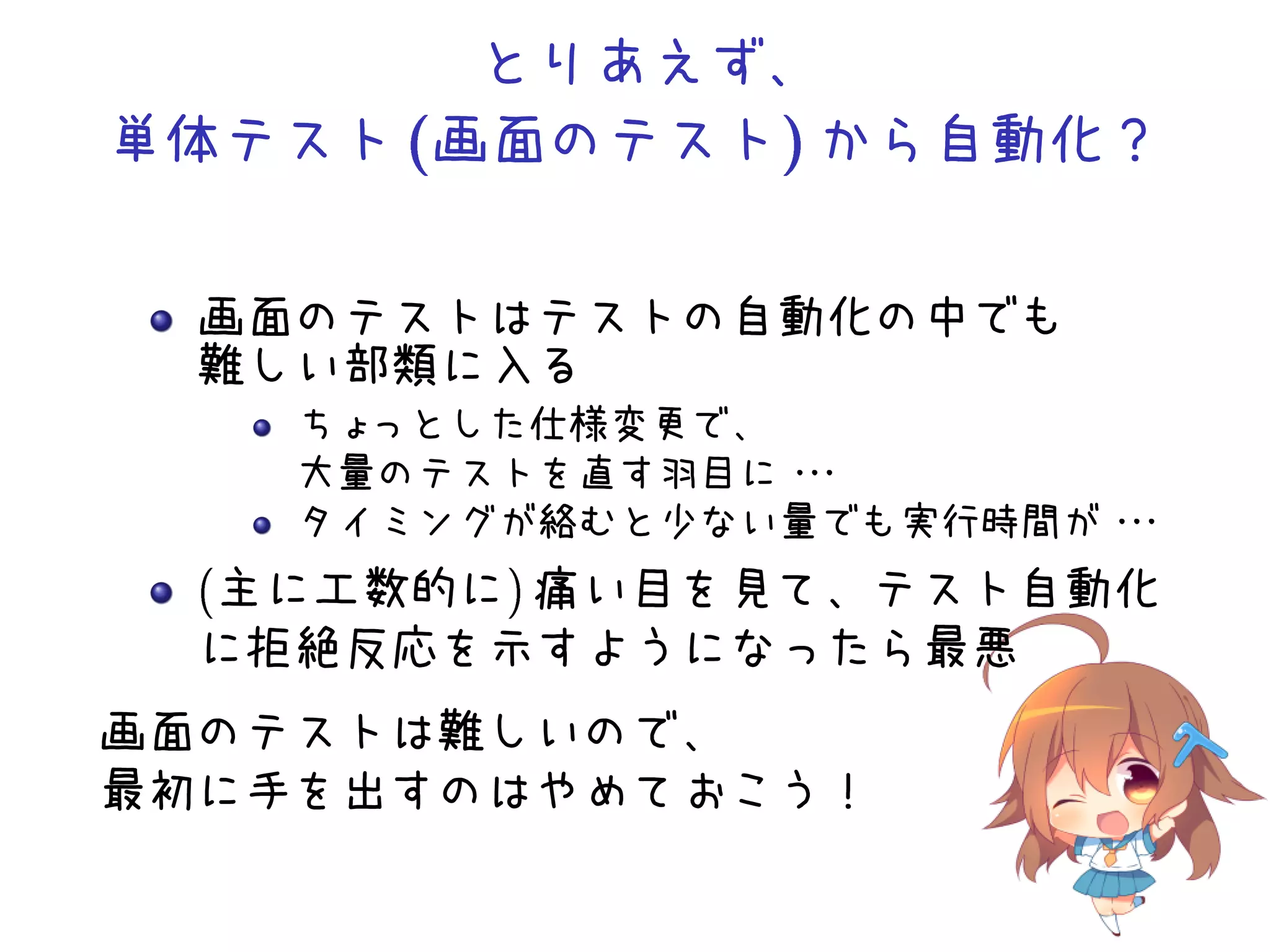 とりあえず、
単体テスト画面のテスト から自動化？
画面のテストはテストの自動化の中でも
難しい部類に入る
ちょっとした仕様変更で、
大量のテストを直す羽目に・・・
タイミングが絡むと少ない量でも実行時間が・・・
(主に工数的に) 痛い目を見て、テスト自動化
に拒絶反応を示すようになったら最悪
画面のテストは難しいので、
最初に手を出すのはやめておこう！
 