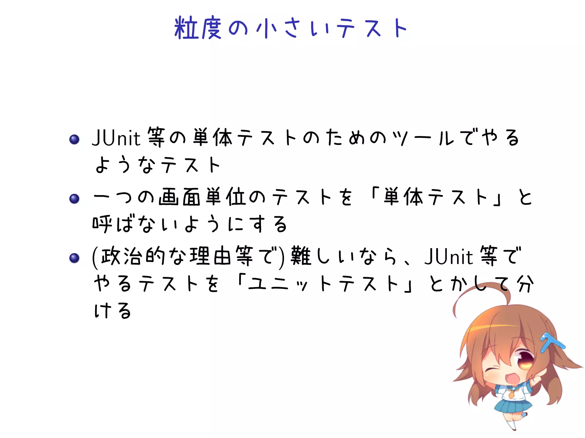 粒度の小さいテスト
JUnit 等の単体テストのためのツールでやる
ようなテスト
一つの画面単位のテストを「単体テスト」と
呼ばないようにする
(政治的な理由等で) 難しいなら、JUnit 等で
やるテストを「ユニットテスト」とかして分
ける
 