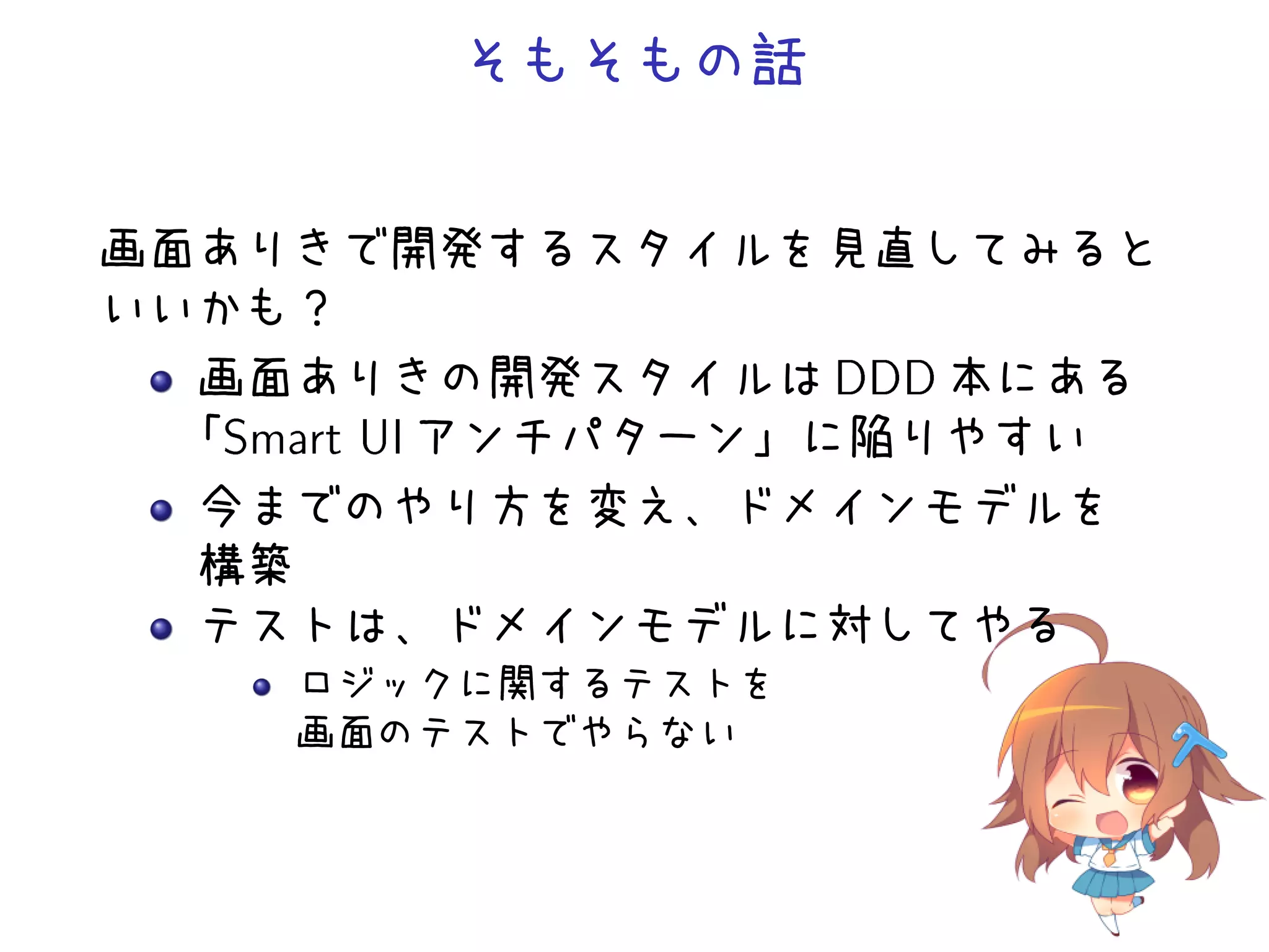 そもそもの話
画面ありきで開発するスタイルを見直してみると
いいかも？
画面ありきの開発スタイルは DDD 本にある
「Smart UI アンチパターン」に陥りやすい
今までのやり方を変え、ドメインモデルを
構築
テストは、ドメインモデルに対してやる
ロジックに関するテストを
画面のテストでやらない
 