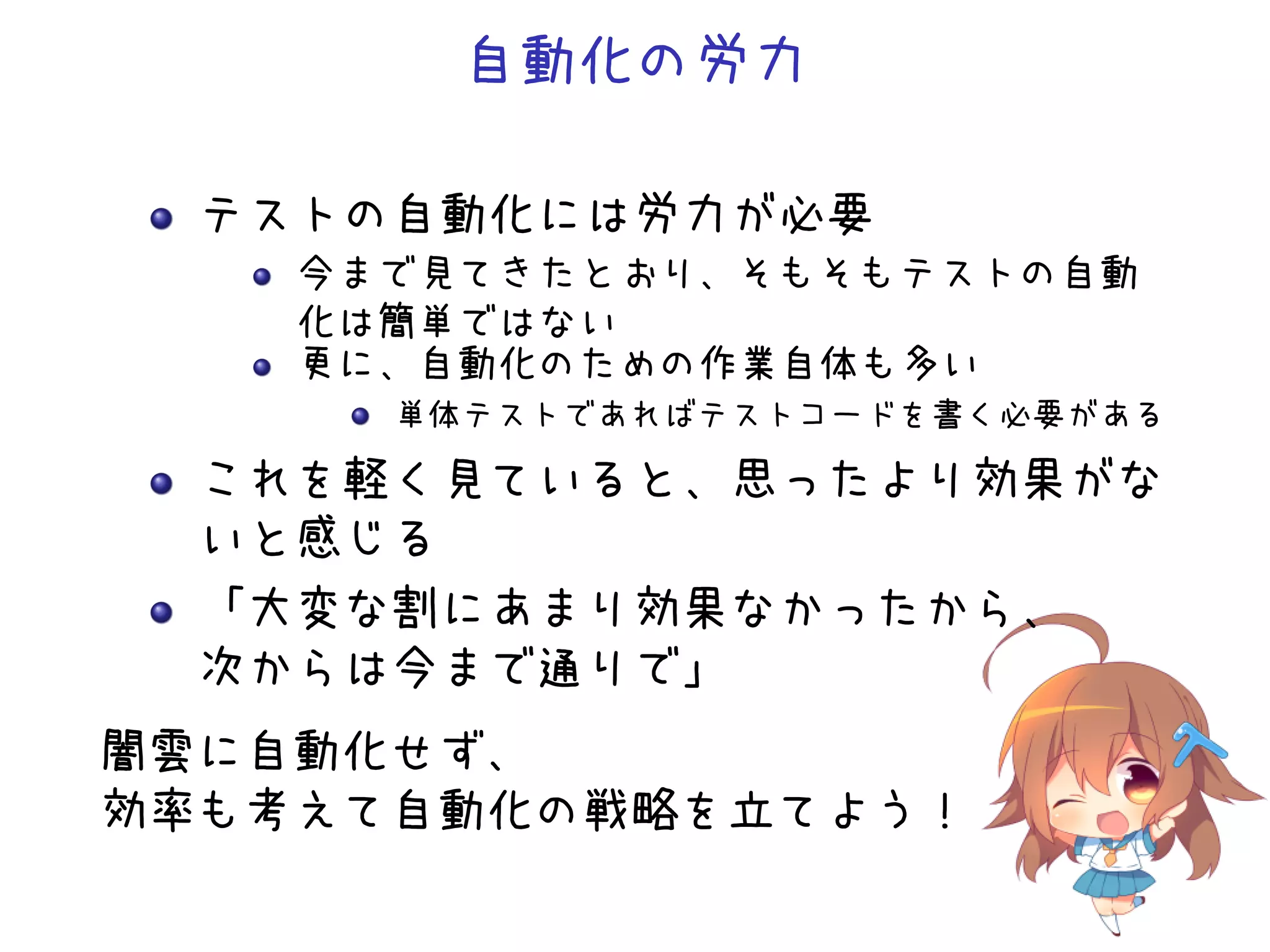 自動化の労力
テストの自動化には労力が必要
今まで見てきたとおり、そもそもテストの自動
化は簡単ではない
更に、自動化のための作業自体も多い
単体テストであればテストコードを書く必要がある
これを軽く見ていると、思ったより効果がな
いと感じる
「大変な割にあまり効果なかったから、
次からは今まで通りで」
闇雲に自動化せず、
効率も考えて自動化の戦略を立てよう！
 