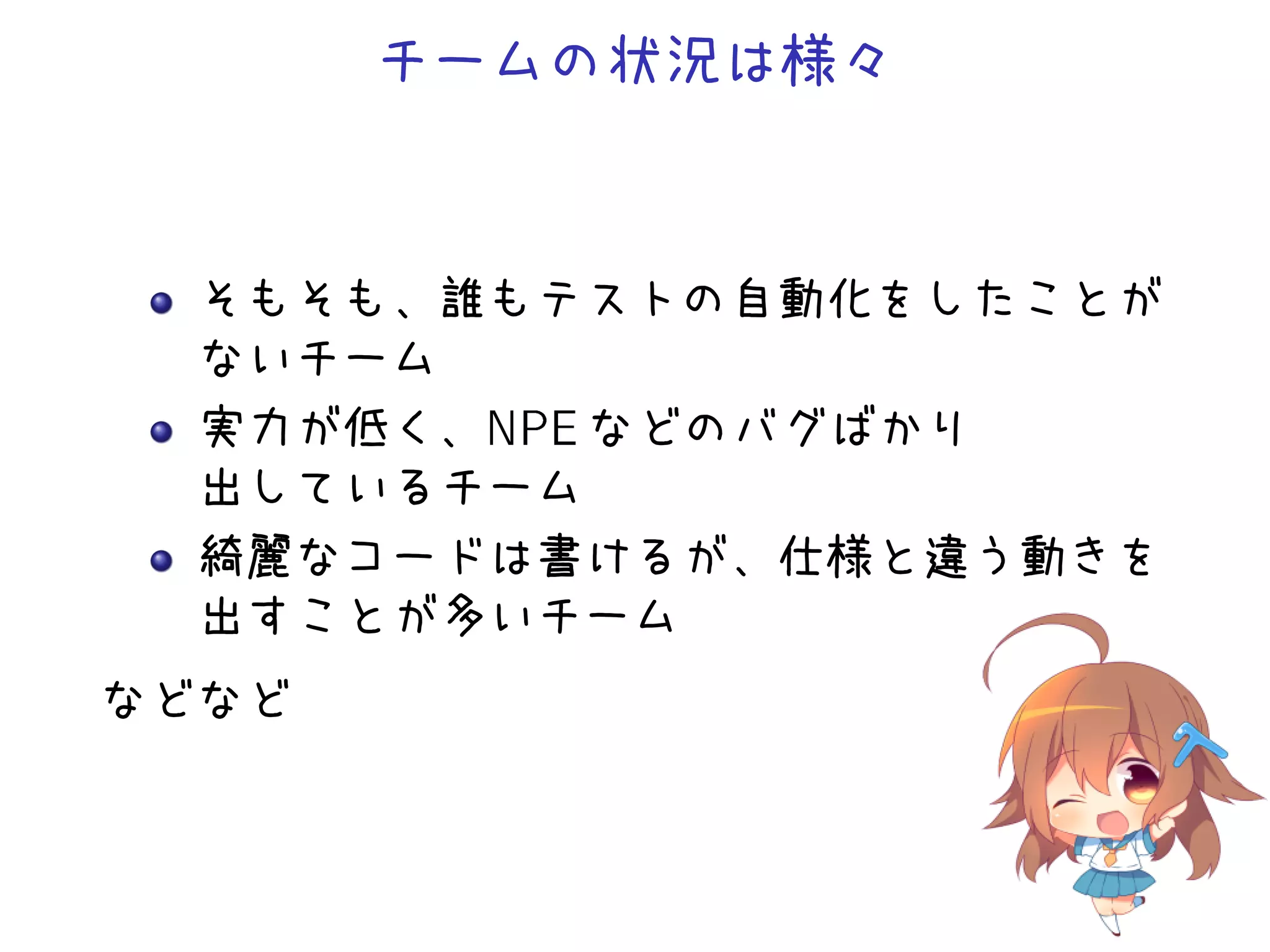 チームの状況は様々
そもそも、誰もテストの自動化をしたことが
ないチーム
実力が低く、NPE などのバグばかり
出しているチーム
綺麗なコードは書けるが、仕様と違う動きを
出すことが多いチーム
などなど
 