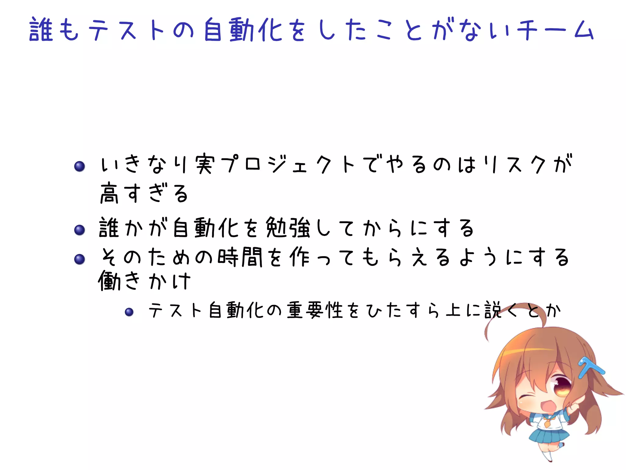 誰もテストの自動化をしたことがないチーム
いきなり実プロジェクトでやるのはリスクが
高すぎる
誰かが自動化を勉強してからにする
そのための時間を作ってもらえるようにする
働きかけ
テスト自動化の重要性をひたすら上に説くとか
 