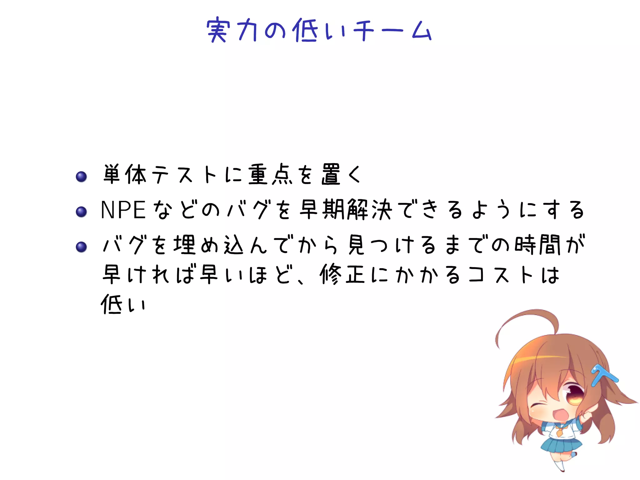 実力の低いチーム
単体テストに重点を置く
NPE などのバグを早期解決できるようにする
バグを埋め込んでから見つけるまでの時間が
早ければ早いほど、修正にかかるコストは
低い
 