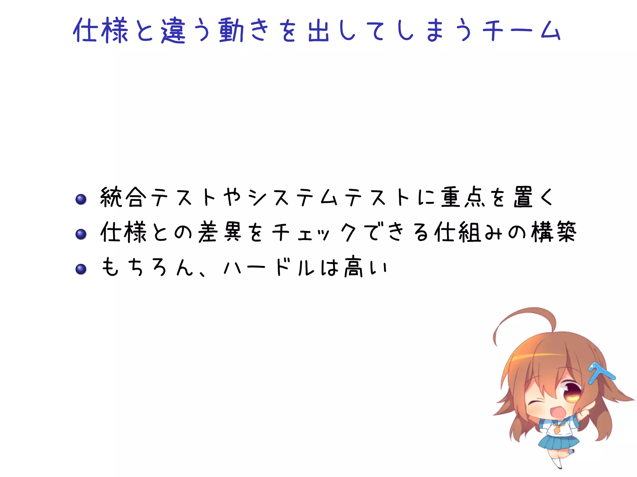 仕様と違う動きを出してしまうチーム
統合テストやシステムテストに重点を置く
仕様との差異をチェックできる仕組みの構築
もちろん、ハードルは高い
 