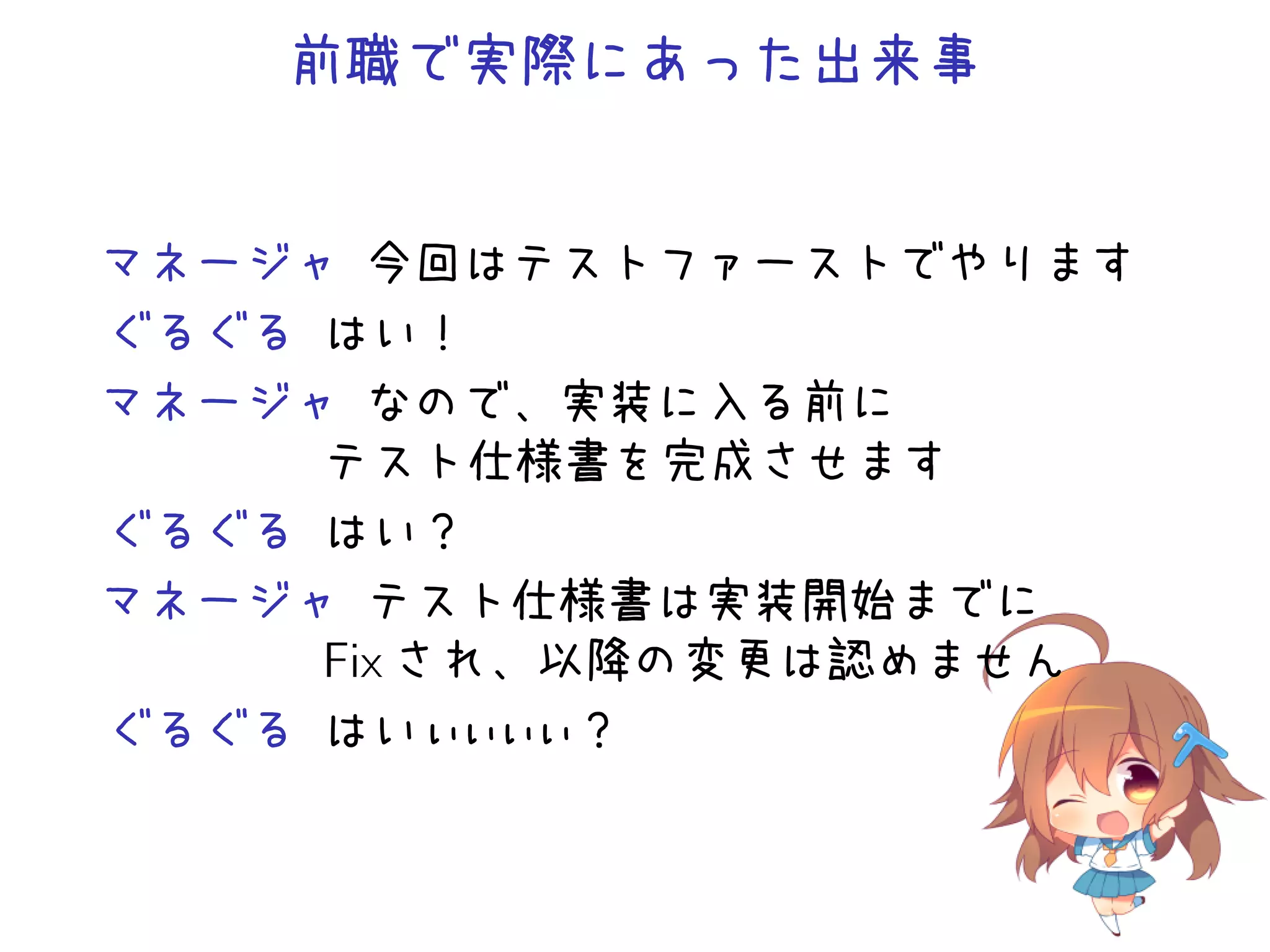 前職で実際にあった出来事
マネージャ 今回はテストファーストでやります
ぐるぐる はい！
マネージャ なので、実装に入る前に
テスト仕様書を完成させます
ぐるぐる はい？
マネージャ テスト仕様書は実装開始までに
Fix され、以降の変更は認めません
ぐるぐる はいぃぃぃぃ？
 