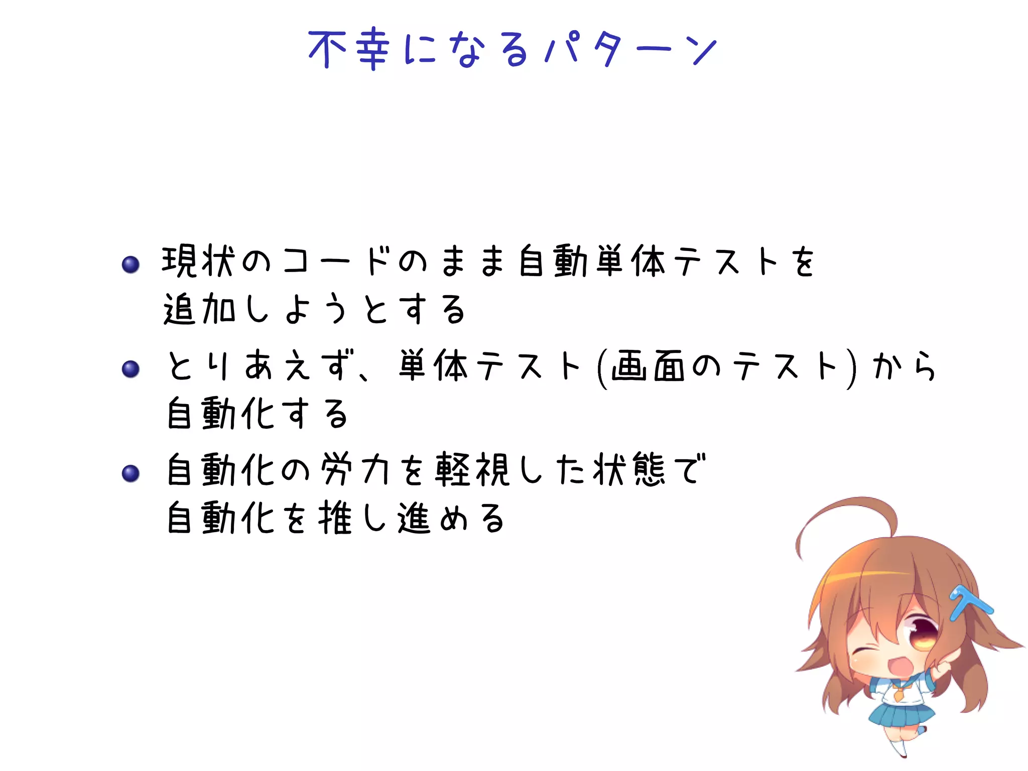 不幸になるパターン
現状のコードのまま自動単体テストを
追加しようとする
とりあえず、単体テスト (画面のテスト) から
自動化する
自動化の労力を軽視した状態で
自動化を推し進める
 