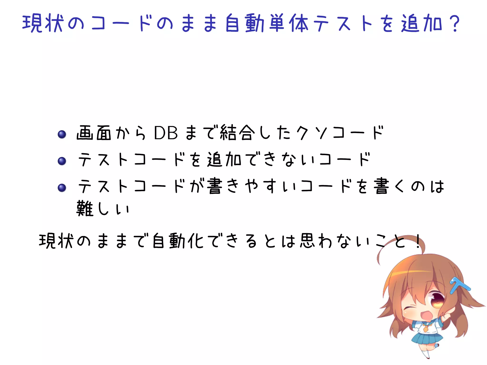 現状のコードのまま自動単体テストを追加？
画面から DB まで結合したクソコード
テストコードを追加できないコード
テストコードが書きやすいコードを書くのは
難しい
現状のままで自動化できるとは思わないこと！
 