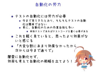自動化の労力
テストの自動化には労力が必要
今まで見てきたとおり、そもそもテストの自動
化は簡単ではない
更に、自動化のための作業自体も多い
単体テストであればテストコードを書く必要がある
これを軽く見ていると、思ったより効果がな
いと感じる
「大変な割にあまり効果なかったから、
次からは今まで通りで」
闇雲に自動化せず、
効率も考えて自動化の戦略を立てよう！
 