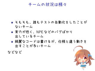 チームの状況は様々
そもそも、誰もテストの自動化をしたことが
ないチーム
実力が低く、NPE などのバグばかり
出しているチーム
綺麗なコードは書けるが、仕様と違う動きを
出すことが多いチーム
などなど
 