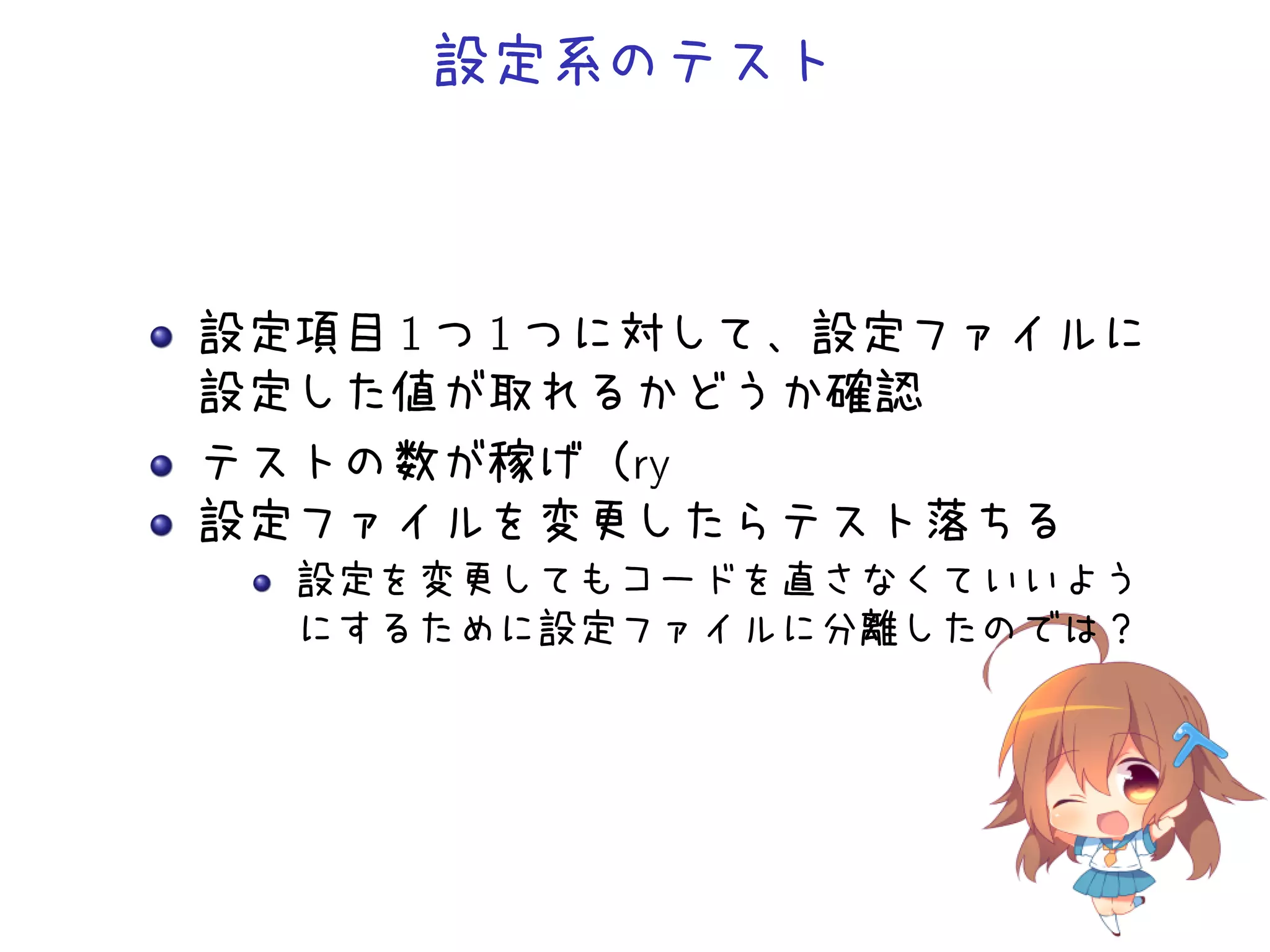 設定系のテスト
設定項目 1 つ 1 つに対して、設定ファイルに
設定した値が取れるかどうか確認
テストの数が稼げ（ry
設定ファイルを変更したらテスト落ちる
設定を変更してもコードを直さなくていいよう
にするために設定ファイルに分離したのでは？
 