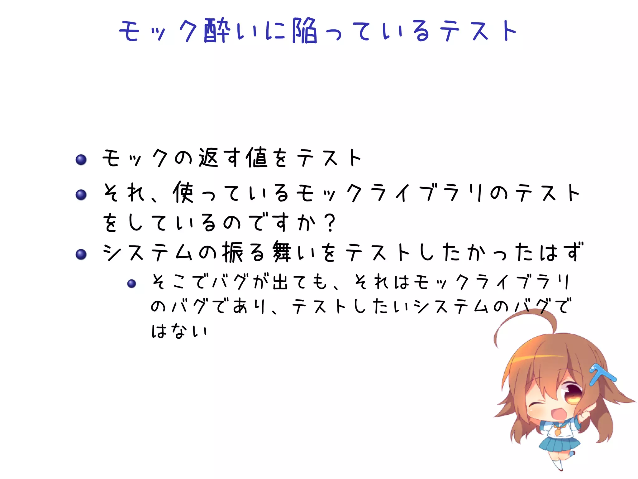 モック酔いに陥っているテスト
モックの返す値をテスト
それ、使っているモックライブラリのテスト
をしているのですか？
システムの振る舞いをテストしたかったはず
そこでバグが出ても、それはモックライブラリ
のバグであり、テストしたいシステムのバグで
はない
 