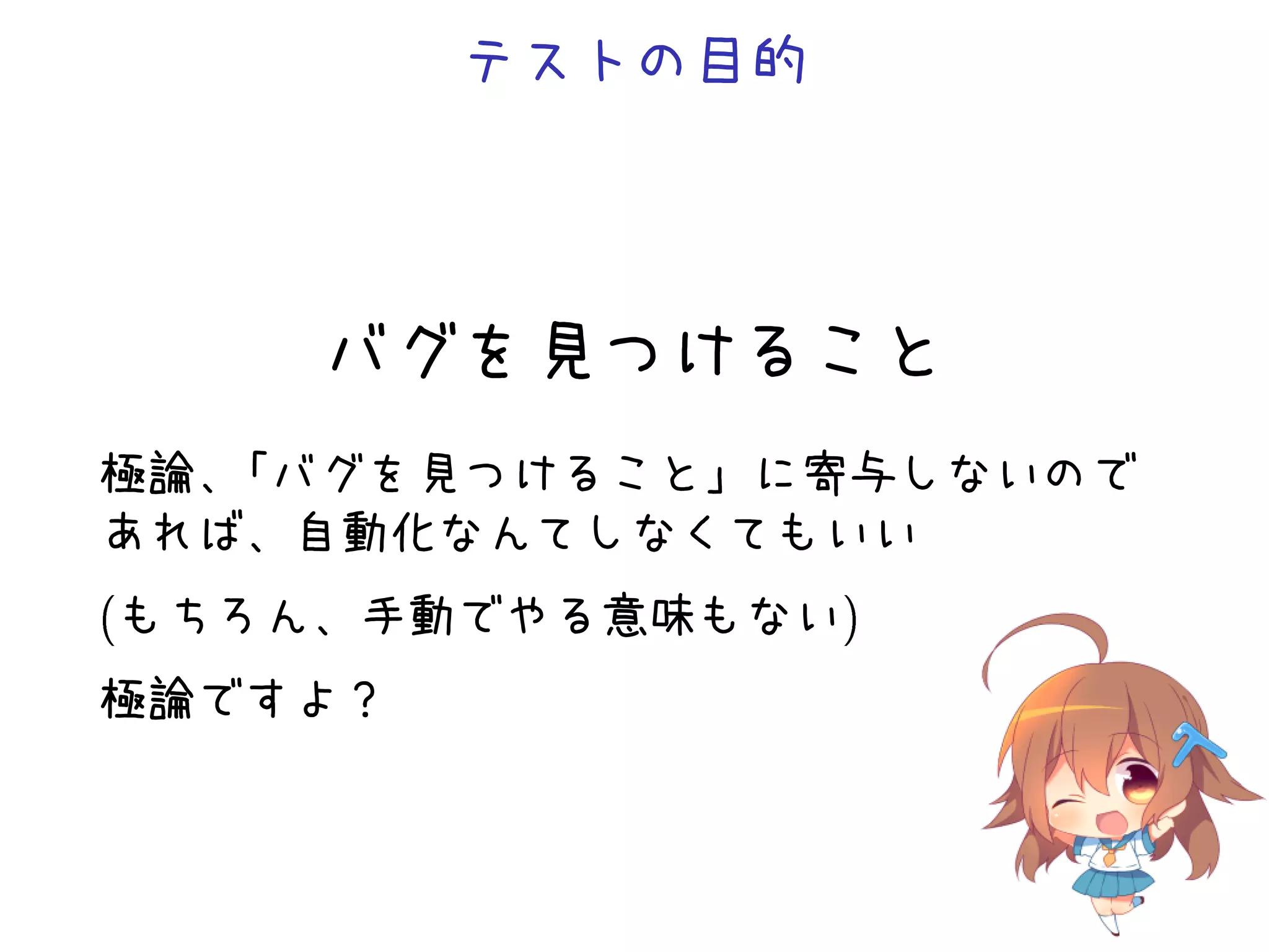テストの目的
バグを見つけること
極論、「バグを見つけること」に寄与しないので
あれば、自動化なんてしなくてもいい
(もちろん、手動でやる意味もない)
極論ですよ？
 