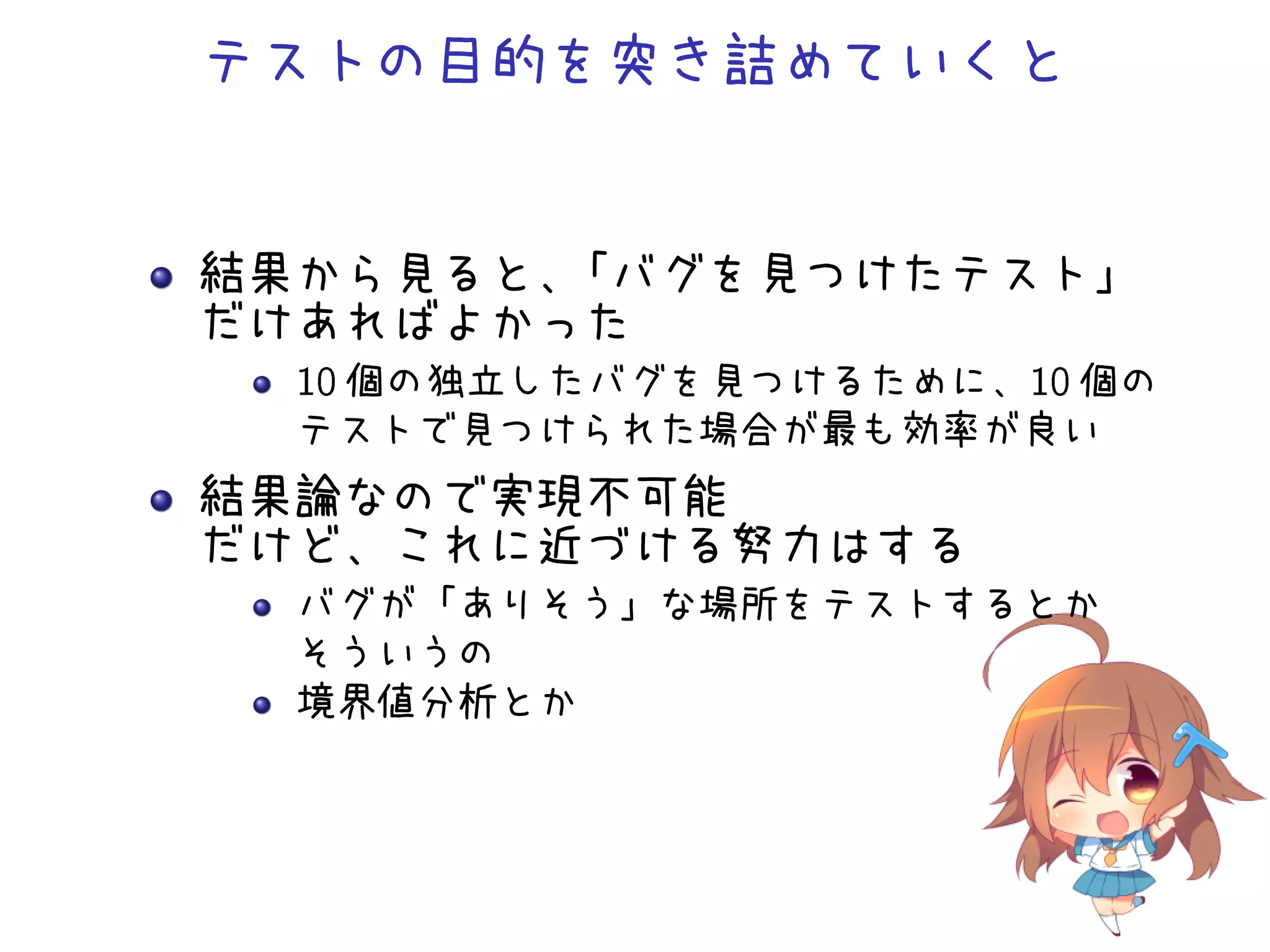 テストの目的を突き詰めていくと
結果から見ると、「バグを見つけたテスト」
だけあればよかった
 個の独立したバグを見つけるために、 個の
テストで見つけられた場合が最も効率が良い
結果論なので実現不可能
だけど、これに近づける努力はする
バグが「ありそう」な場所をテストするとか
そういうの
境界値分析とか
 