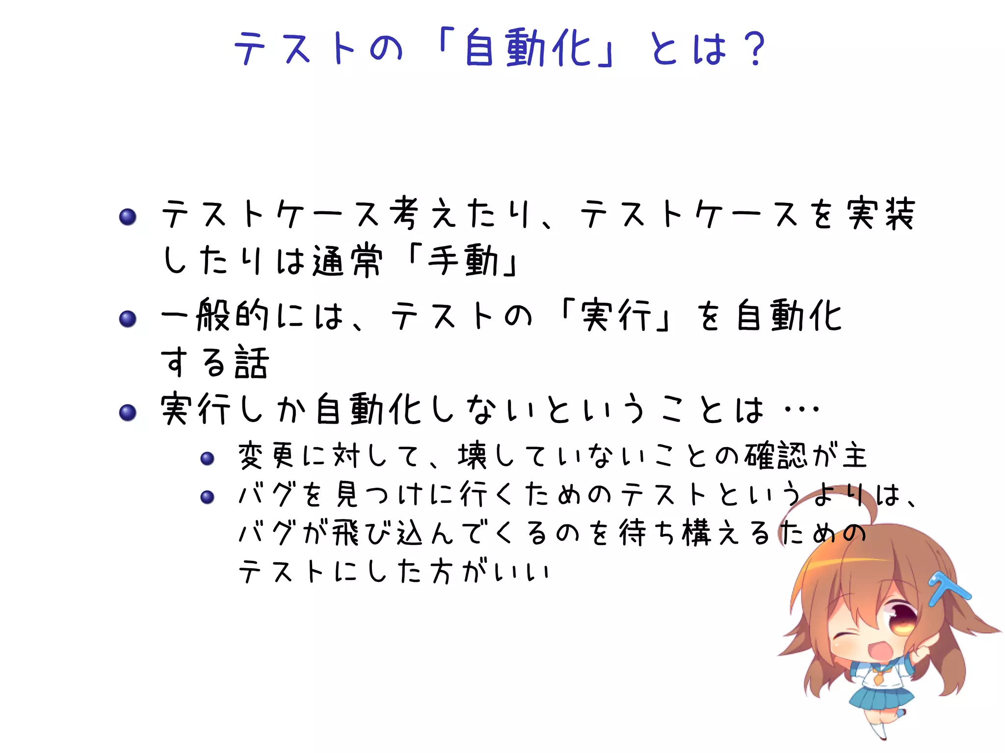 テストの「自動化」とは？
テストケース考えたり、テストケースを実装
したりは通常「手動」
一般的には、テストの「実行」を自動化
する話
実行しか自動化しないということは・・・
変更に対して、壊していないことの確認が主
バグを見つけに行くためのテストというよりは、
バグが飛び込んでくるのを待ち構えるための
テストにした方がいい
 