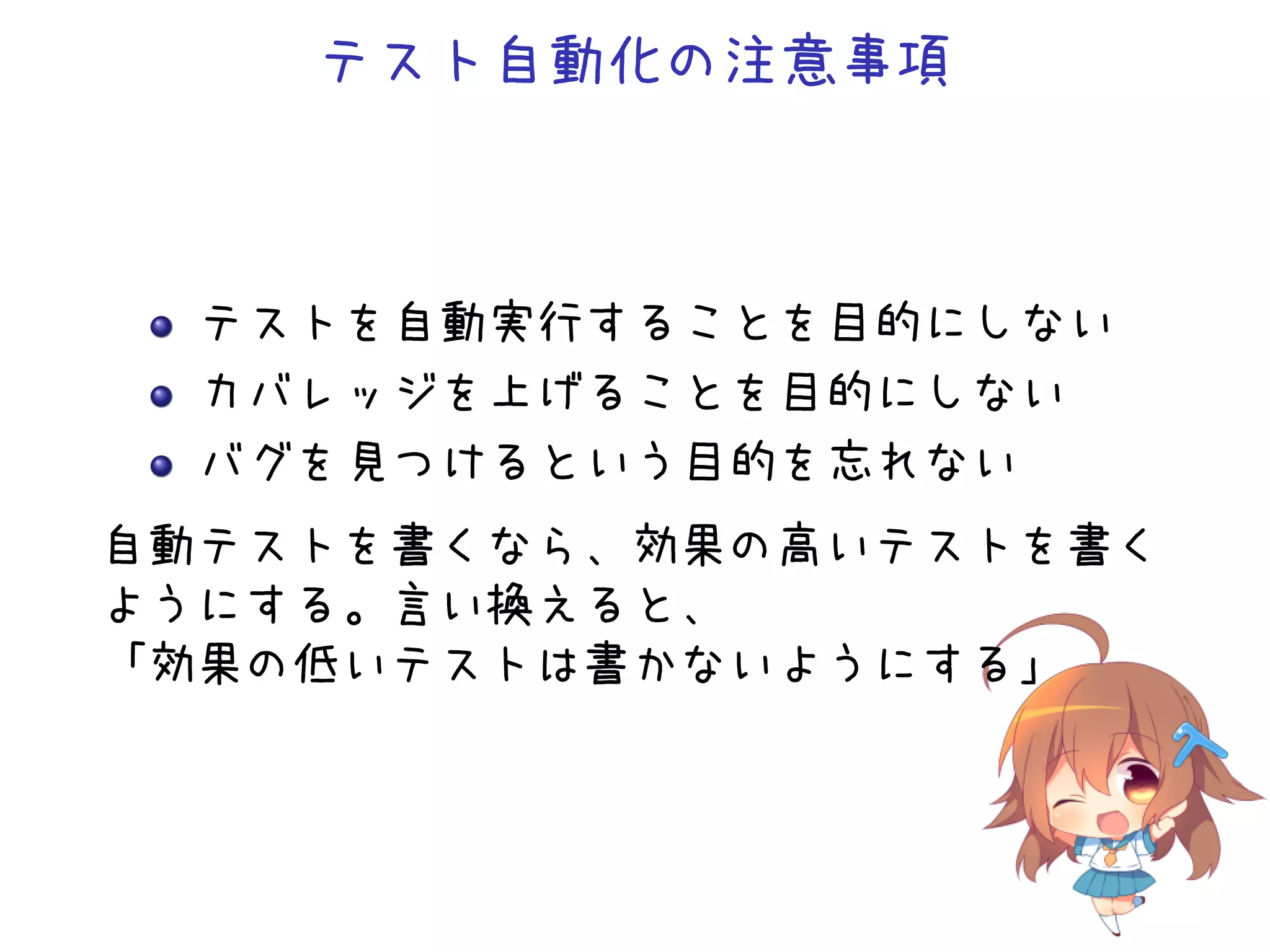 テスト自動化の注意事項
テストを自動実行することを目的にしない
カバレッジを上げることを目的にしない
バグを見つけるという目的を忘れない
自動テストを書くなら、効果の高いテストを書く
ようにする。言い換えると、
「効果の低いテストは書かないようにする」
 