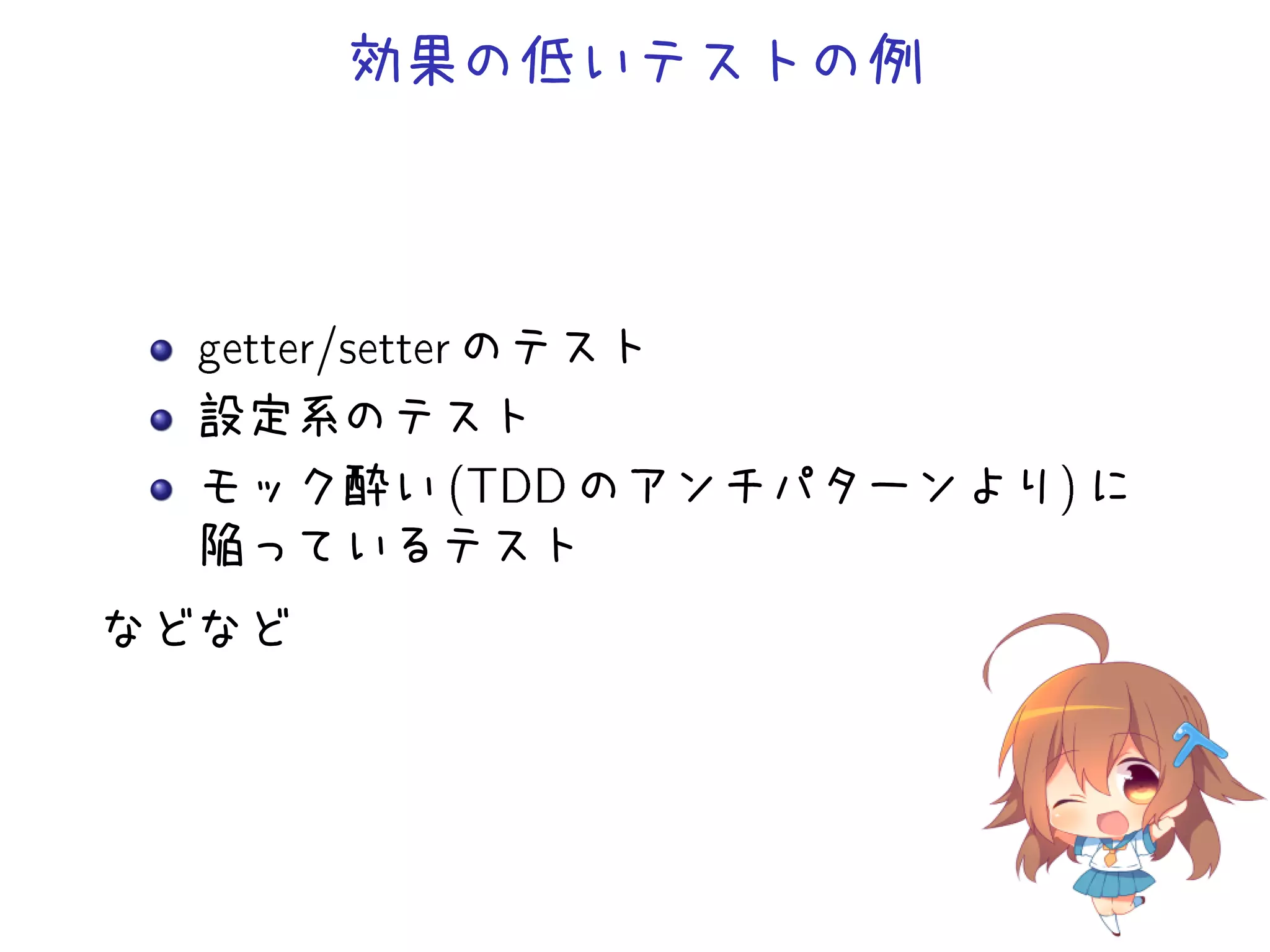 効果の低いテストの例
getter/setter のテスト
設定系のテスト
モック酔い (TDD のアンチパターンより) に
陥っているテスト
などなど
 