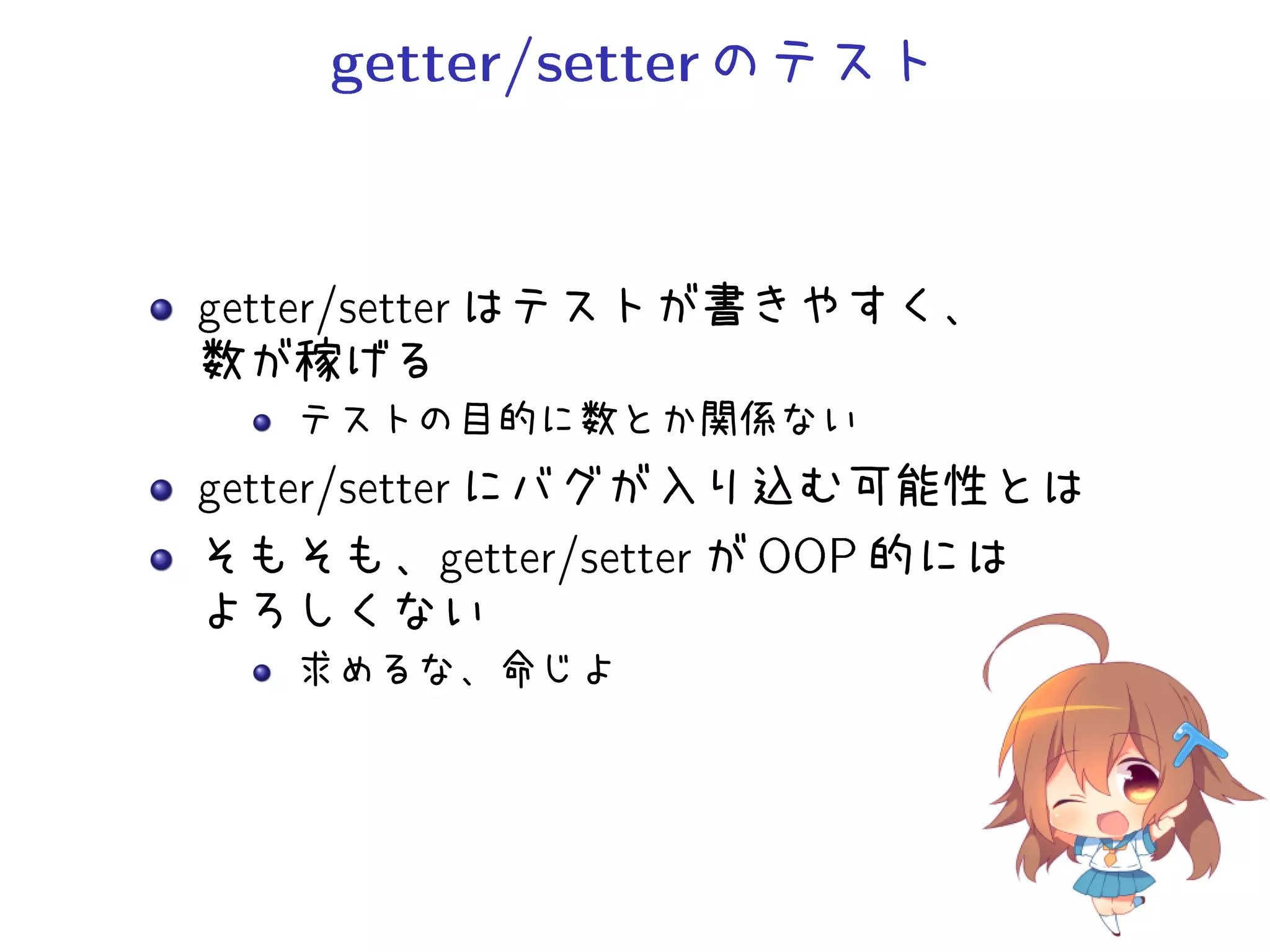 getter/setterのテスト
getter/setter はテストが書きやすく、
数が稼げる
テストの目的に数とか関係ない
getter/setter にバグが入り込む可能性とは
そもそも、getter/setter が OOP 的には
よろしくない
求めるな、命じよ
 